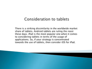 There is a striking dissimilarity in the worldwide market 
share of tablets. Android tablets are ruling the roost 
these days. iPad is the most popular one when it comes 
to considering tablets in terms of the usage of 
applications. So, if your strategy is concentrated 
towards the use of tablets, then consider iOS for iPad. 
 