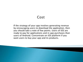 If the strategy of your app involves generating revenue 
by encouraging users to download the application, then 
you should take a note of few points. Users of iOS are 
ready to pay for applications and in app purchases than 
users of Android. Concentrate on iOS platform if you 
want users to buy your app and its products. 
 
