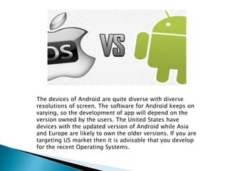 The devices of Android are quite diverse with diverse 
resolutions of screen. The software for Android keeps on 
varying, so the development of app will depend on the 
version owned by the users. The United States have 
devices with the updated version of Android while Asia 
and Europe are likely to own the older versions. If you are 
targeting US market then it is advisable that you develop 
for the recent Operating Systems. 
 