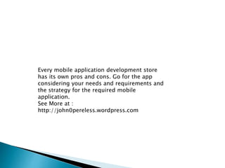 Every mobile application development store 
has its own pros and cons. Go for the app 
considering your needs and requirements and 
the strategy for the required mobile 
application. 
See More at : 
http://john0pereless.wordpress.com 
