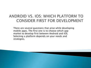 There are several questions that arise while developing 
mobile apps. The first one is to choose which app 
market to develop first between Android and iOS. 
Selecting a platform depends on your needs and 
strategies. 
 