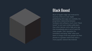 Much of Apple’s edge over Android for
security comes at a cost: Apple
gatekeeping what apps are available, the
proprietary relationship between
hardware and software, much more “black
boxed” to end users (unless jailbroken)
than other devices, and a high price tag
that immediately puts it out of reach for
many people. Their reputation for
innovation and being “elite” often puts
them in charge of the way people use their
phones to a greater extent than even a
more popular solution like Android.
Black Boxed
 