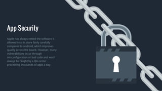 App Security
Apple has always vetted the software it
allowed into its store fairly carefully
compared to Android, which improves
quality across the board. However, many
vulnerabilities occur through
misconfiguration or bad code and won’t
always be caught by a QA center
processing thousands of apps a day.
 