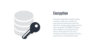 Encryption
During the Apple/FBI encryption battle,
much was made about whether an
Android phone would have made any
difference. Google made it clear that their
open encryption, like Apple’s, prevents
even Google from snooping Android
devices. Both platforms use strong
encryption and both companies consider
user privacy a crucial business asset.
 