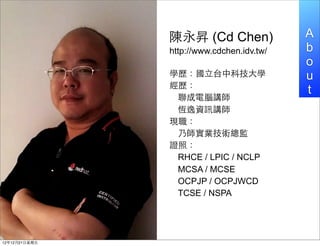 N (Cd Chen)               A
                http://www.cdchen.idv.tw/   b
                                            o
                Wv?̨пƼ?W               u
                v
                                            t
                 Xv
                 aYӍv
                F
                 ˎIgO
                Cգ
                 RHCE / LPIC / NCLP
                 MCSA / MCSE
                 OCPJP / OCPJWCD
                 TCSE / NSPA




121221?
 
