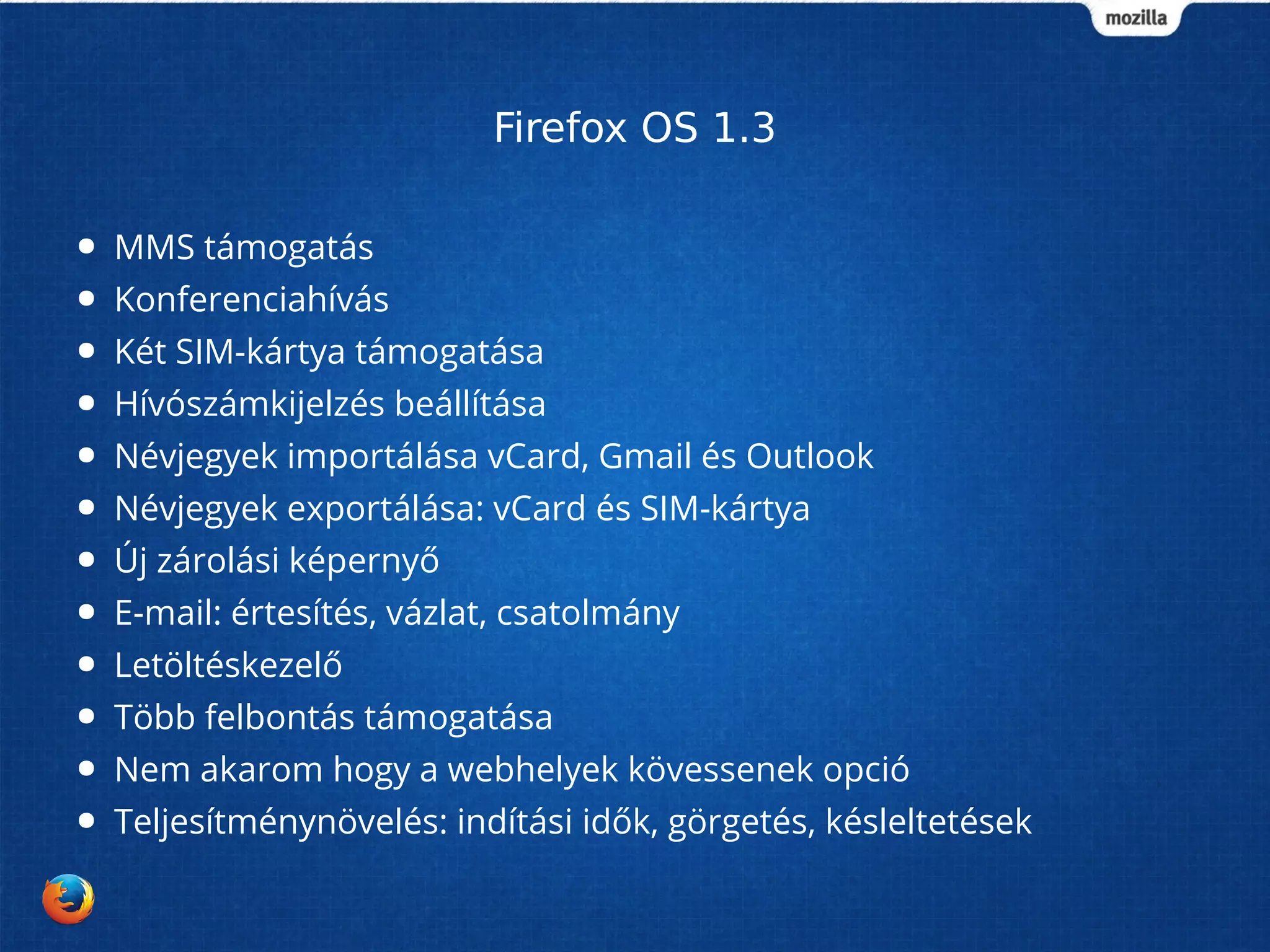 Firefox OS 1.3 
● MMS támogatás 
● Konferenciahívás 
● Két SIM-kártya támogatása 
● Hívószámkijelzés beállítása 
● Névjegyek importálása vCard, Gmail és Outlook 
● Névjegyek exportálása: vCard és SIM-kártya 
● Új zárolási képernyő 
● E-mail: értesítés, vázlat, csatolmány 
● Letöltéskezelő 
● Több felbontás támogatása 
● Nem akarom hogy a webhelyek kövessenek opció 
● Teljesítménynövelés: indítási idők, görgetés, késleltetések 
 