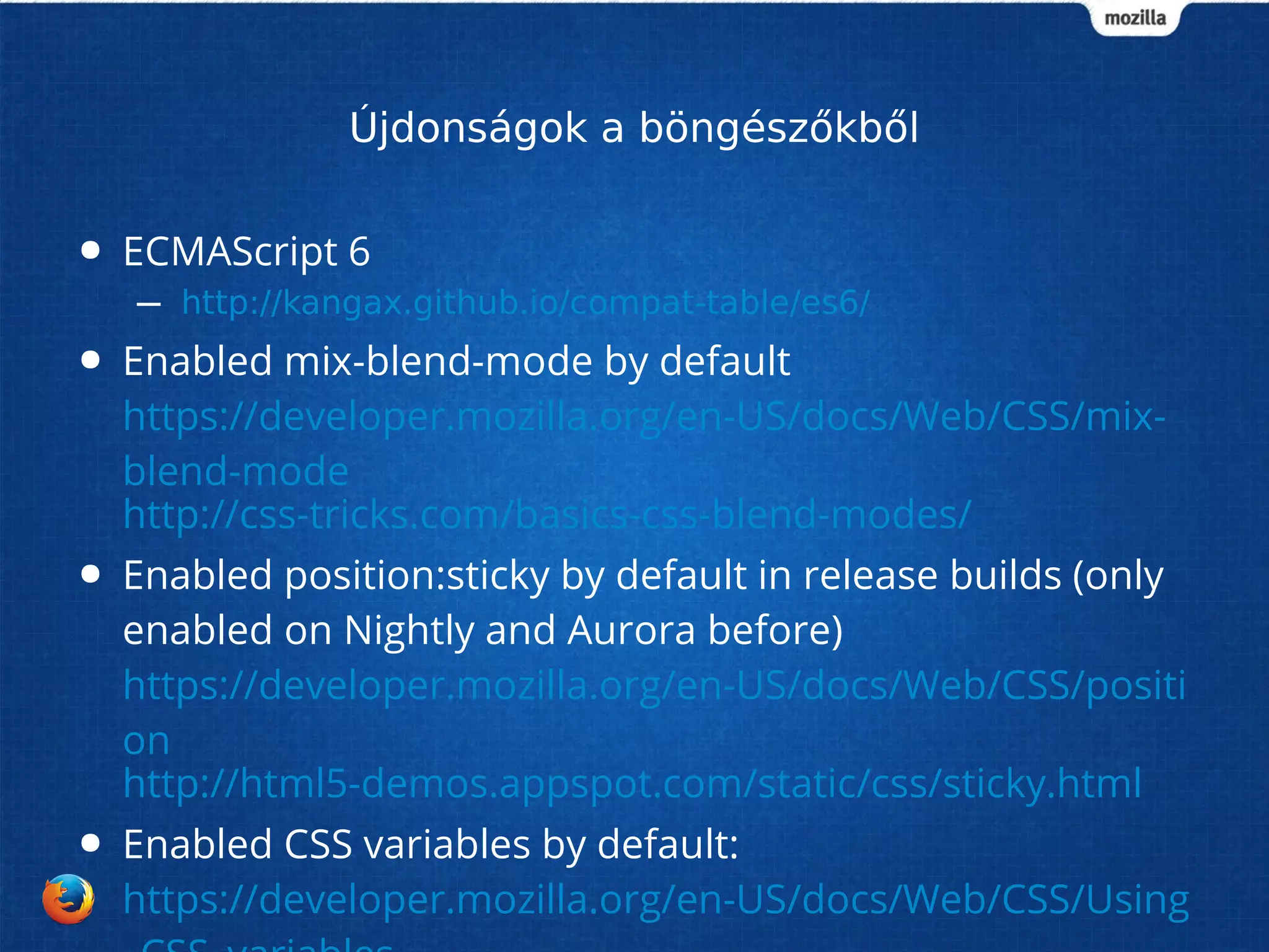 Újdonságok a böngészőkből 
● ECMAScript 6 
– http://kangax.github.io/compat-table/es6/ 
● Enabled mix-blend-mode by default 
https://developer.mozilla.org/en-US/docs/Web/CSS/mix-blend- 
mode 
http://css-tricks.com/basics-css-blend-modes/ 
● Enabled position:sticky by default in release builds (only 
enabled on Nightly and Aurora before) 
https://developer.mozilla.org/en-US/docs/Web/CSS/positi 
on 
http://html5-demos.appspot.com/static/css/sticky.html 
● Enabled CSS variables by default: 
https://developer.mozilla.org/en-US/docs/Web/CSS/Using 
_CSS_variables 
 