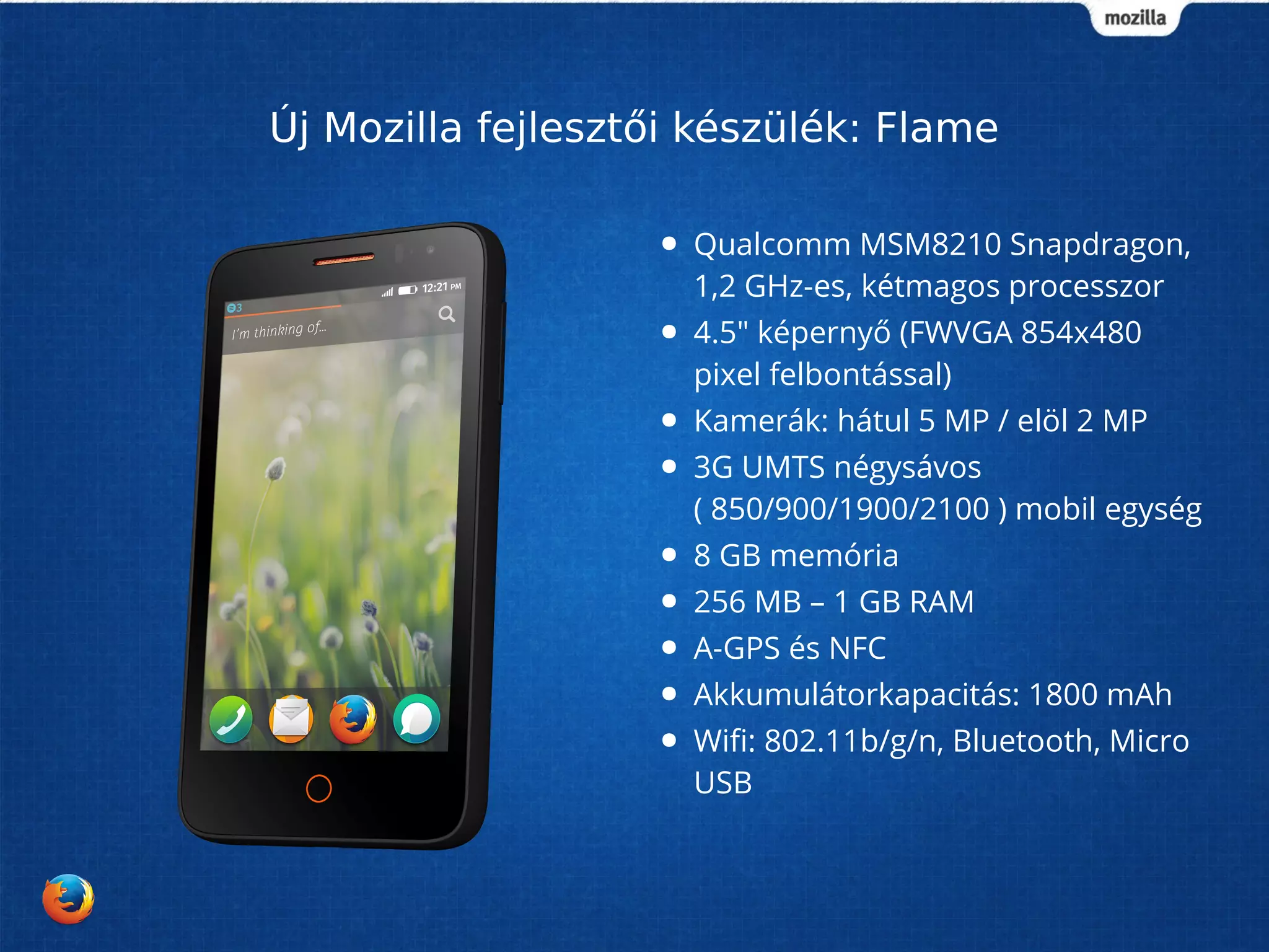 Új Mozilla fejlesztői készülék: Flame 
● Qualcomm MSM8210 Snapdragon, 
1,2 GHz-es, kétmagos processzor 
● 4.5" képernyő (FWVGA 854x480 
pixel felbontással) 
● Kamerák: hátul 5 MP / elöl 2 MP 
● 3G UMTS négysávos 
( 850/900/1900/2100 ) mobil egység 
● 8 GB memória 
● 256 MB – 1 GB RAM 
● A-GPS és NFC 
● Akkumulátorkapacitás: 1800 mAh 
● Wifi: 802.11b/g/n, Bluetooth, Micro 
USB 
 