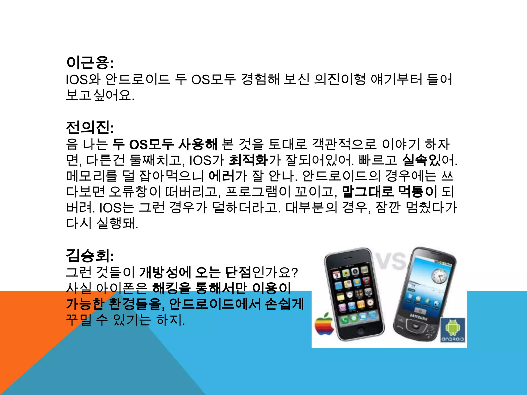 이근용:
IOS와 안드로이드 두 OS모두 경험해 보신 의진이형 얘기부터 들어
보고싶어요.

전의진:
음 나는 두 OS모두 사용해 본 것을 토대로 객관적으로 이야기 하자
면, 다른건 둘째치고, IOS가 최적화가 잘되어있어. 빠르고 실속있어.
메모리를 덜 잡아먹으니 에러가 잘 안나. 안드로이드의 경우에는 쓰
다보면 오류창이 떠버리고, 프로그램이 꼬이고, 말그대로 먹통이 되
버려. IOS는 그런 경우가 덜하더라고. 대부분의 경우, 잠깐 멈췄다가
다시 실행돼.

김승회:
그런 것들이 개방성에 오는 단점인가요?
사실 아이폰은 해킹을 통해서만 이용이
가능한 환경들을, 안드로이드에서 손쉽게
꾸밀 수 있기는 하지.
 