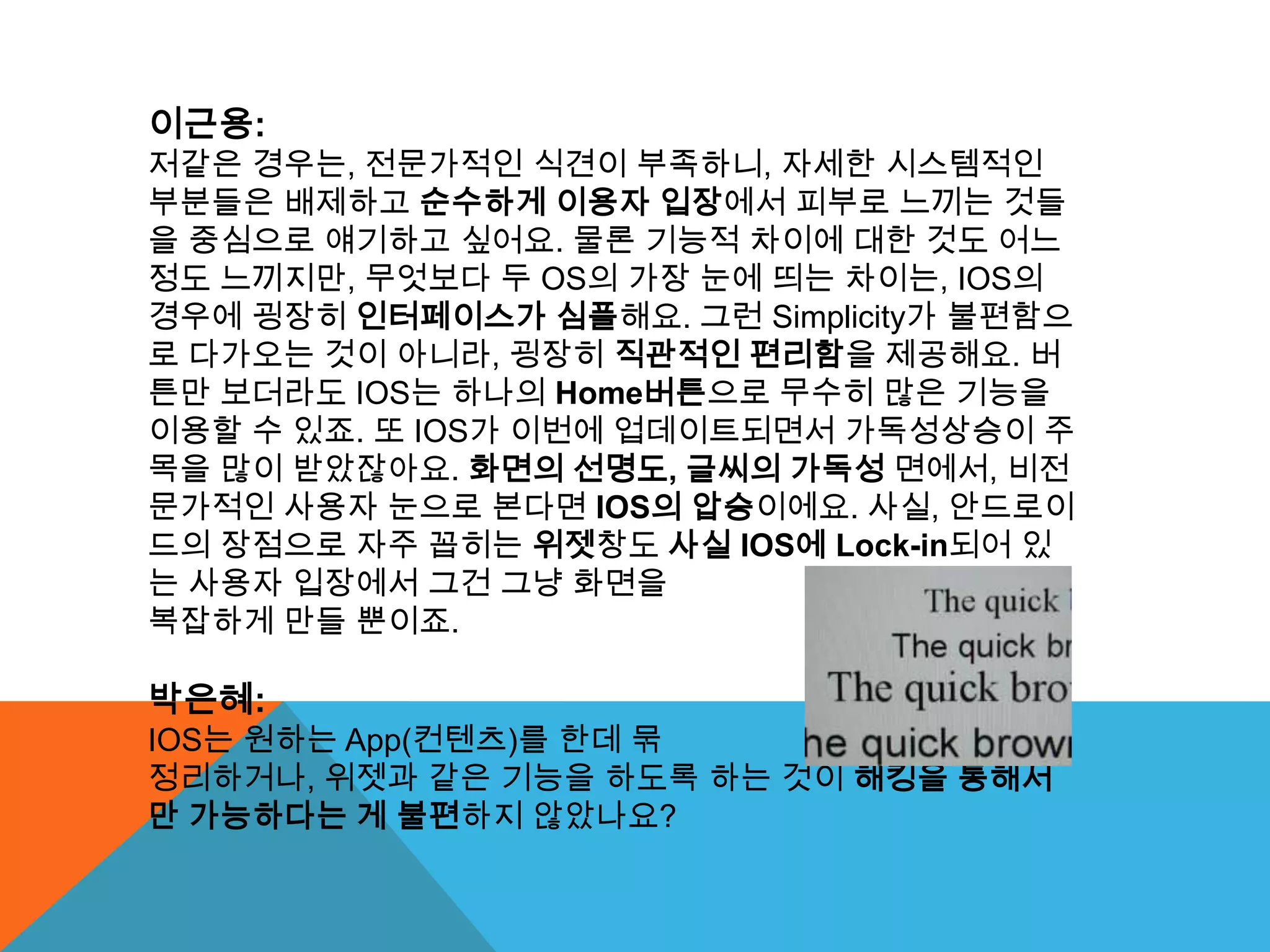 이근용:
저같은 경우는, 전문가적인 식견이 부족하니, 자세한 시스템적인
부분들은 배제하고 순수하게 이용자 입장에서 피부로 느끼는 것들
을 중심으로 얘기하고 싶어요. 물론 기능적 차이에 대한 것도 어느
정도 느끼지만, 무엇보다 두 OS의 가장 눈에 띄는 차이는, IOS의
경우에 굉장히 인터페이스가 심플해요. 그런 Simplicity가 불편함으
로 다가오는 것이 아니라, 굉장히 직관적인 편리함을 제공해요. 버
튼만 보더라도 IOS는 하나의 Home버튼으로 무수히 많은 기능을
이용할 수 있죠. 또 IOS가 이번에 업데이트되면서 가독성상승이 주
목을 많이 받았잖아요. 화면의 선명도, 글씨의 가독성 면에서, 비전
문가적인 사용자 눈으로 본다면 IOS의 압승이에요. 사실, 안드로이
드의 장점으로 자주 꼽히는 위젯창도 사실 IOS에 Lock-in되어 있
는 사용자 입장에서 그건 그냥 화면을
복잡하게 만들 뿐이죠.

박은혜:
IOS는 원하는 App(컨텐츠)를 한데 묶
정리하거나, 위젯과 같은 기능을 하도록 하는 것이 해킹을 통해서
만 가능하다는 게 불편하지 않았나요?
 