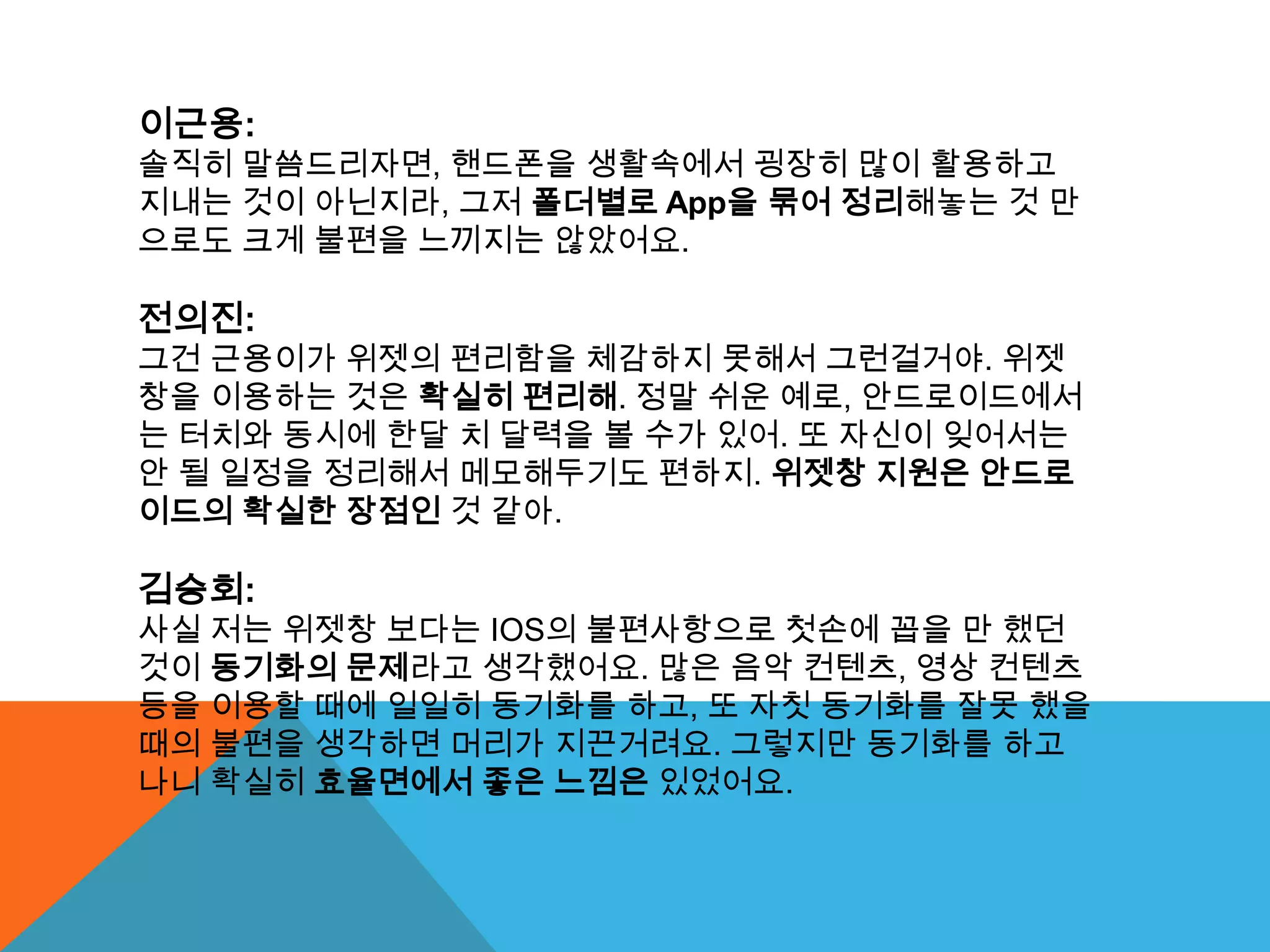 이근용:
솔직히 말씀드리자면, 핸드폰을 생활속에서 굉장히 많이 활용하고
지내는 것이 아닌지라, 그저 폴더별로 App을 묶어 정리해놓는 것 만
으로도 크게 불편을 느끼지는 않았어요.

전의진:
그건 근용이가 위젯의 편리함을 체감하지 못해서 그런걸거야. 위젯
창을 이용하는 것은 확실히 편리해. 정말 쉬운 예로, 안드로이드에서
는 터치와 동시에 한달 치 달력을 볼 수가 있어. 또 자신이 잊어서는
안 될 일정을 정리해서 메모해두기도 편하지. 위젯창 지원은 안드로
이드의 확실한 장점인 것 같아.

김승회:
사실 저는 위젯창 보다는 IOS의 불편사항으로 첫손에 꼽을 만 했던
것이 동기화의 문제라고 생각했어요. 많은 음악 컨텐츠, 영상 컨텐츠
등을 이용할 때에 일일히 동기화를 하고, 또 자칫 동기화를 잘못 했을
때의 불편을 생각하면 머리가 지끈거려요. 그렇지만 동기화를 하고
나니 확실히 효율면에서 좋은 느낌은 있었어요.
 