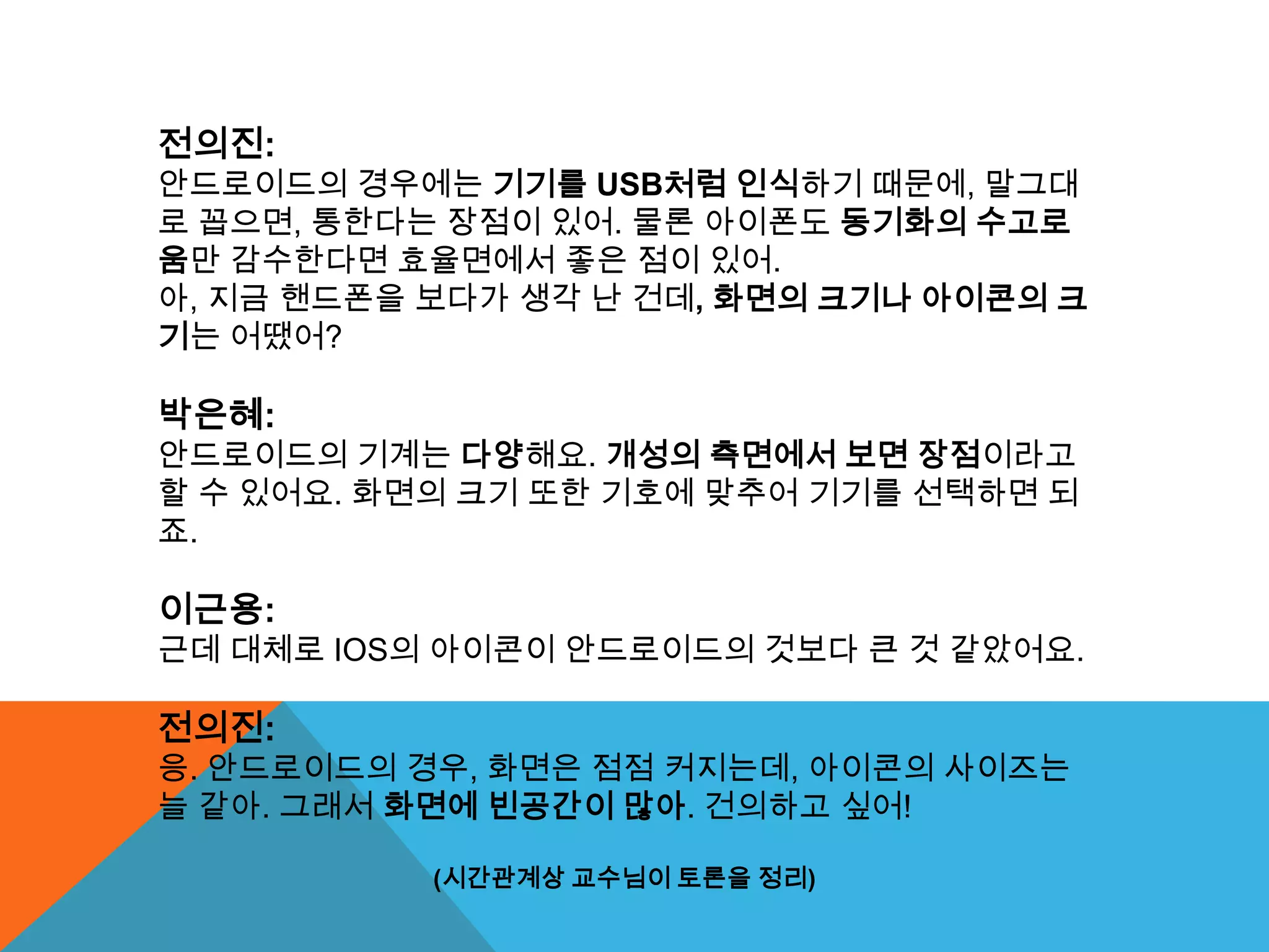 전의진:
안드로이드의 경우에는 기기를 USB처럼 인식하기 때문에, 말그대
로 꼽으면, 통한다는 장점이 있어. 물론 아이폰도 동기화의 수고로
움만 감수한다면 효율면에서 좋은 점이 있어.
아, 지금 핸드폰을 보다가 생각 난 건데, 화면의 크기나 아이콘의 크
기는 어땠어?

박은혜:
안드로이드의 기계는 다양해요. 개성의 측면에서 보면 장점이라고
할 수 있어요. 화면의 크기 또한 기호에 맞추어 기기를 선택하면 되
죠.

이근용:
근데 대체로 IOS의 아이콘이 안드로이드의 것보다 큰 것 같았어요.

전의진:
응. 안드로이드의 경우, 화면은 점점 커지는데, 아이콘의 사이즈는
늘 같아. 그래서 화면에 빈공간이 많아. 건의하고 싶어!

           (시간관계상 교수님이 토론을 정리)
 