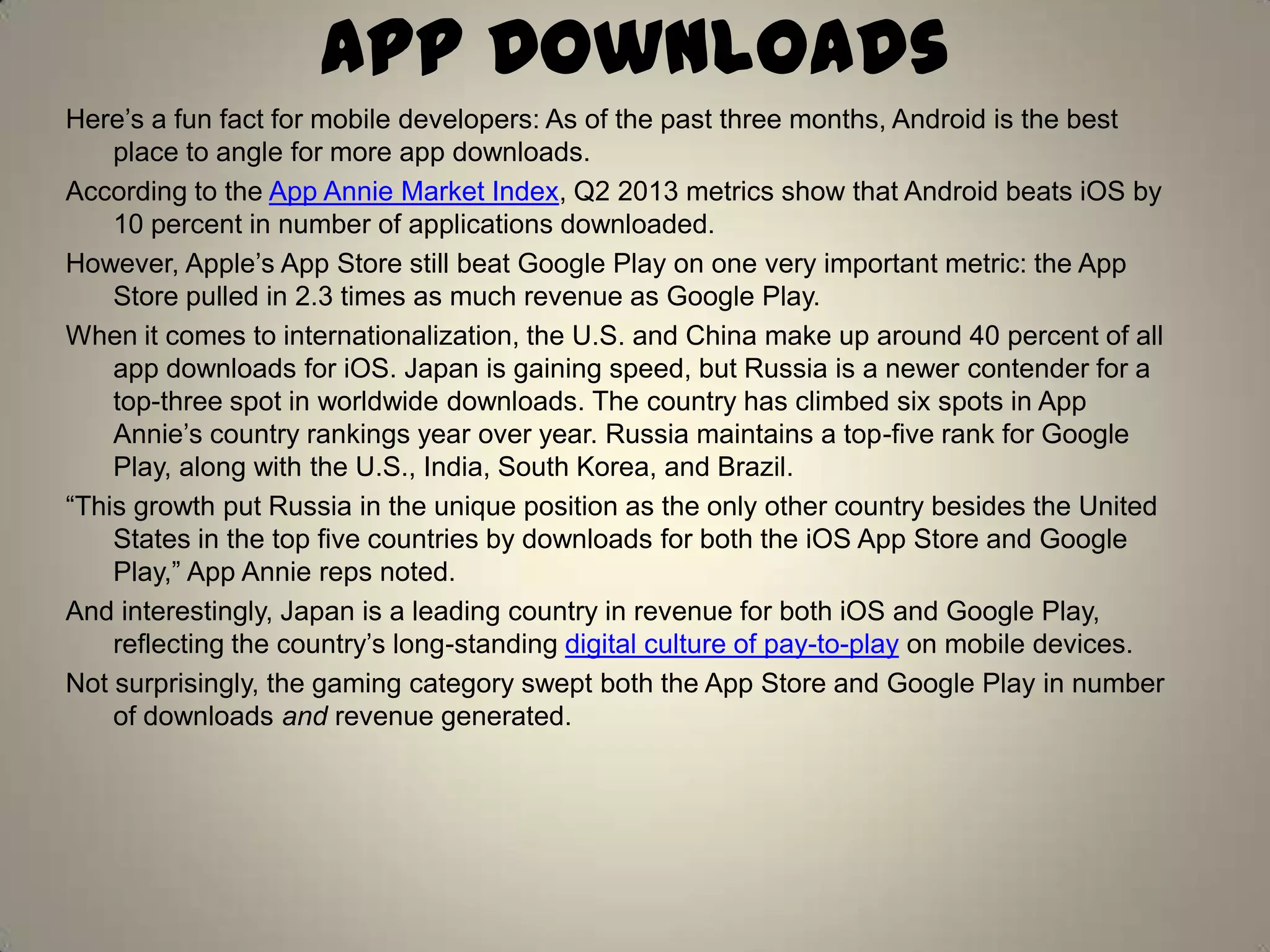 App Downloads
Here’s a fun fact for mobile developers: As of the past three months, Android is the best
place to angle for more app downloads.
According to the App Annie Market Index, Q2 2013 metrics show that Android beats iOS by
10 percent in number of applications downloaded.
However, Apple’s App Store still beat Google Play on one very important metric: the App
Store pulled in 2.3 times as much revenue as Google Play.
When it comes to internationalization, the U.S. and China make up around 40 percent of all
app downloads for iOS. Japan is gaining speed, but Russia is a newer contender for a
top-three spot in worldwide downloads. The country has climbed six spots in App
Annie’s country rankings year over year. Russia maintains a top-five rank for Google
Play, along with the U.S., India, South Korea, and Brazil.
―This growth put Russia in the unique position as the only other country besides the United
States in the top five countries by downloads for both the iOS App Store and Google
Play,‖ App Annie reps noted.
And interestingly, Japan is a leading country in revenue for both iOS and Google Play,
reflecting the country’s long-standing digital culture of pay-to-play on mobile devices.
Not surprisingly, the gaming category swept both the App Store and Google Play in number
of downloads and revenue generated.
 