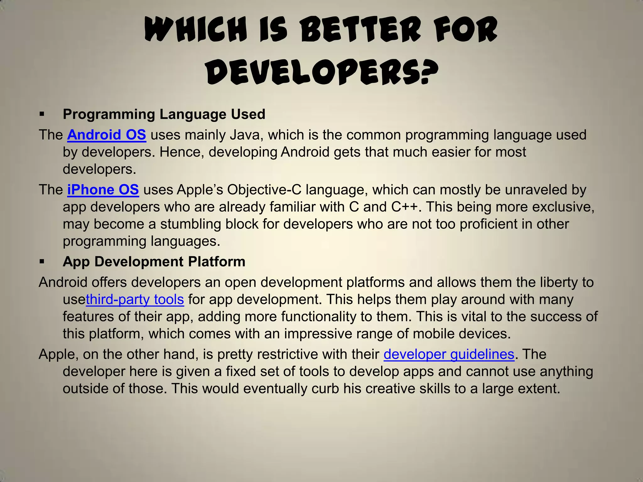 Which is better for
developers?
 Programming Language Used
The Android OS uses mainly Java, which is the common programming language used
by developers. Hence, developing Android gets that much easier for most
developers.
The iPhone OS uses Apple’s Objective-C language, which can mostly be unraveled by
app developers who are already familiar with C and C++. This being more exclusive,
may become a stumbling block for developers who are not too proficient in other
programming languages.
 App Development Platform
Android offers developers an open development platforms and allows them the liberty to
usethird-party tools for app development. This helps them play around with many
features of their app, adding more functionality to them. This is vital to the success of
this platform, which comes with an impressive range of mobile devices.
Apple, on the other hand, is pretty restrictive with their developer guidelines. The
developer here is given a fixed set of tools to develop apps and cannot use anything
outside of those. This would eventually curb his creative skills to a large extent.
 