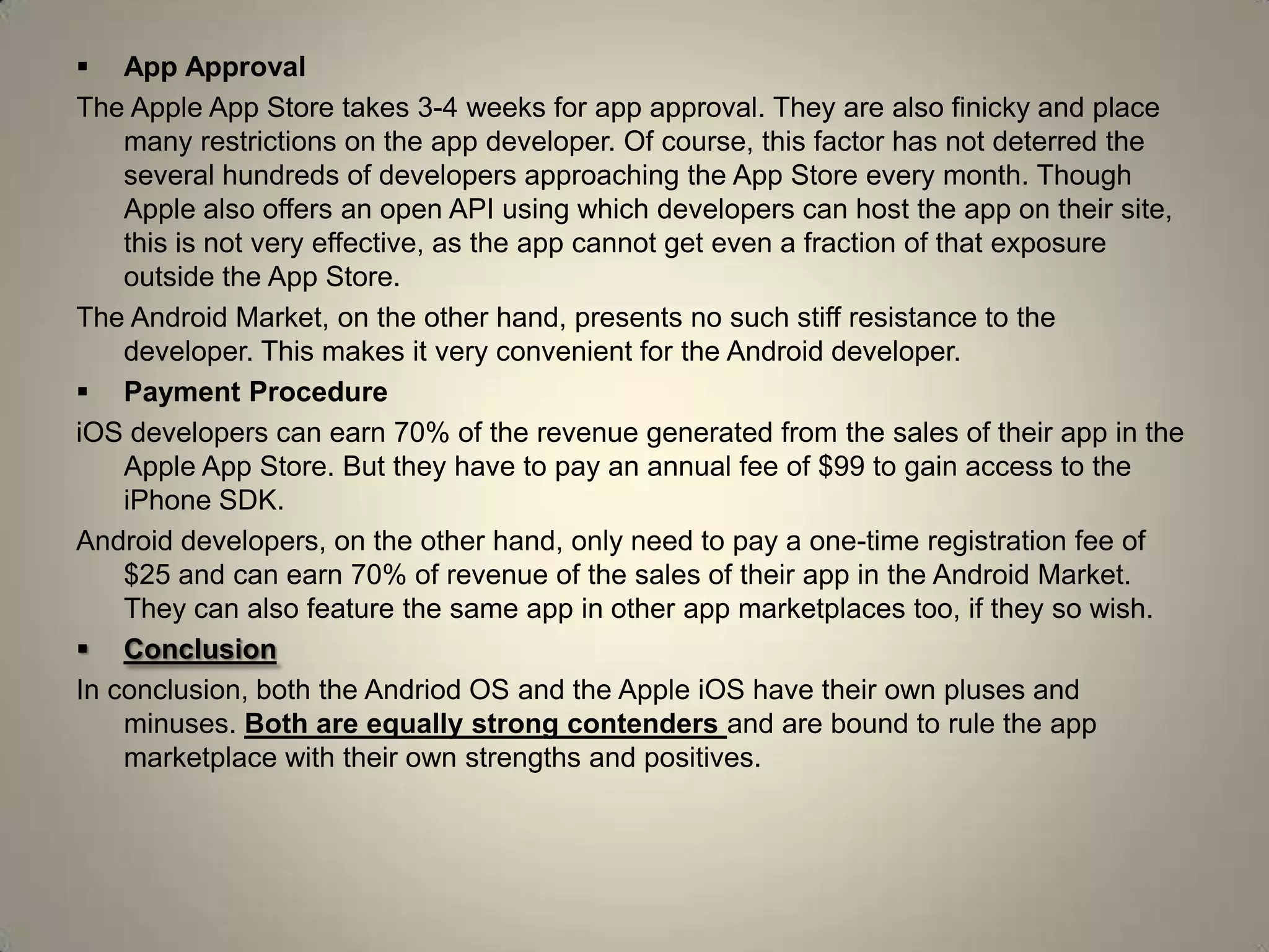  App Approval
The Apple App Store takes 3-4 weeks for app approval. They are also finicky and place
many restrictions on the app developer. Of course, this factor has not deterred the
several hundreds of developers approaching the App Store every month. Though
Apple also offers an open API using which developers can host the app on their site,
this is not very effective, as the app cannot get even a fraction of that exposure
outside the App Store.
The Android Market, on the other hand, presents no such stiff resistance to the
developer. This makes it very convenient for the Android developer.
 Payment Procedure
iOS developers can earn 70% of the revenue generated from the sales of their app in the
Apple App Store. But they have to pay an annual fee of $99 to gain access to the
iPhone SDK.
Android developers, on the other hand, only need to pay a one-time registration fee of
$25 and can earn 70% of revenue of the sales of their app in the Android Market.
They can also feature the same app in other app marketplaces too, if they so wish.
 Conclusion
In conclusion, both the Andriod OS and the Apple iOS have their own pluses and
minuses. Both are equally strong contenders and are bound to rule the app
marketplace with their own strengths and positives.
 