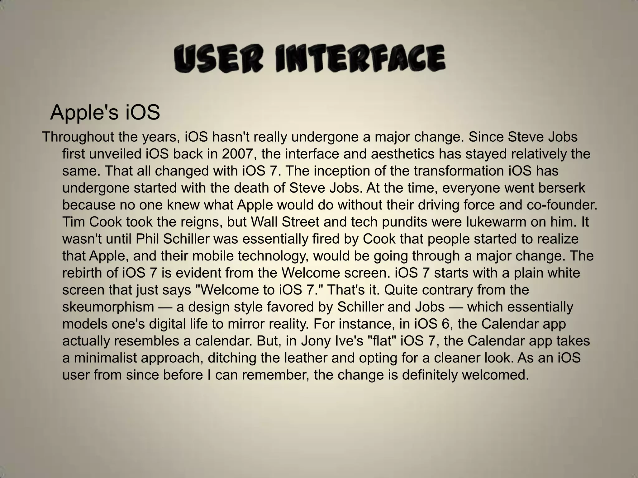 Apple's iOS
Throughout the years, iOS hasn't really undergone a major change. Since Steve Jobs
first unveiled iOS back in 2007, the interface and aesthetics has stayed relatively the
same. That all changed with iOS 7. The inception of the transformation iOS has
undergone started with the death of Steve Jobs. At the time, everyone went berserk
because no one knew what Apple would do without their driving force and co-founder.
Tim Cook took the reigns, but Wall Street and tech pundits were lukewarm on him. It
wasn't until Phil Schiller was essentially fired by Cook that people started to realize
that Apple, and their mobile technology, would be going through a major change. The
rebirth of iOS 7 is evident from the Welcome screen. iOS 7 starts with a plain white
screen that just says "Welcome to iOS 7." That's it. Quite contrary from the
skeumorphism — a design style favored by Schiller and Jobs — which essentially
models one's digital life to mirror reality. For instance, in iOS 6, the Calendar app
actually resembles a calendar. But, in Jony Ive's "flat" iOS 7, the Calendar app takes
a minimalist approach, ditching the leather and opting for a cleaner look. As an iOS
user from since before I can remember, the change is definitely welcomed.
 