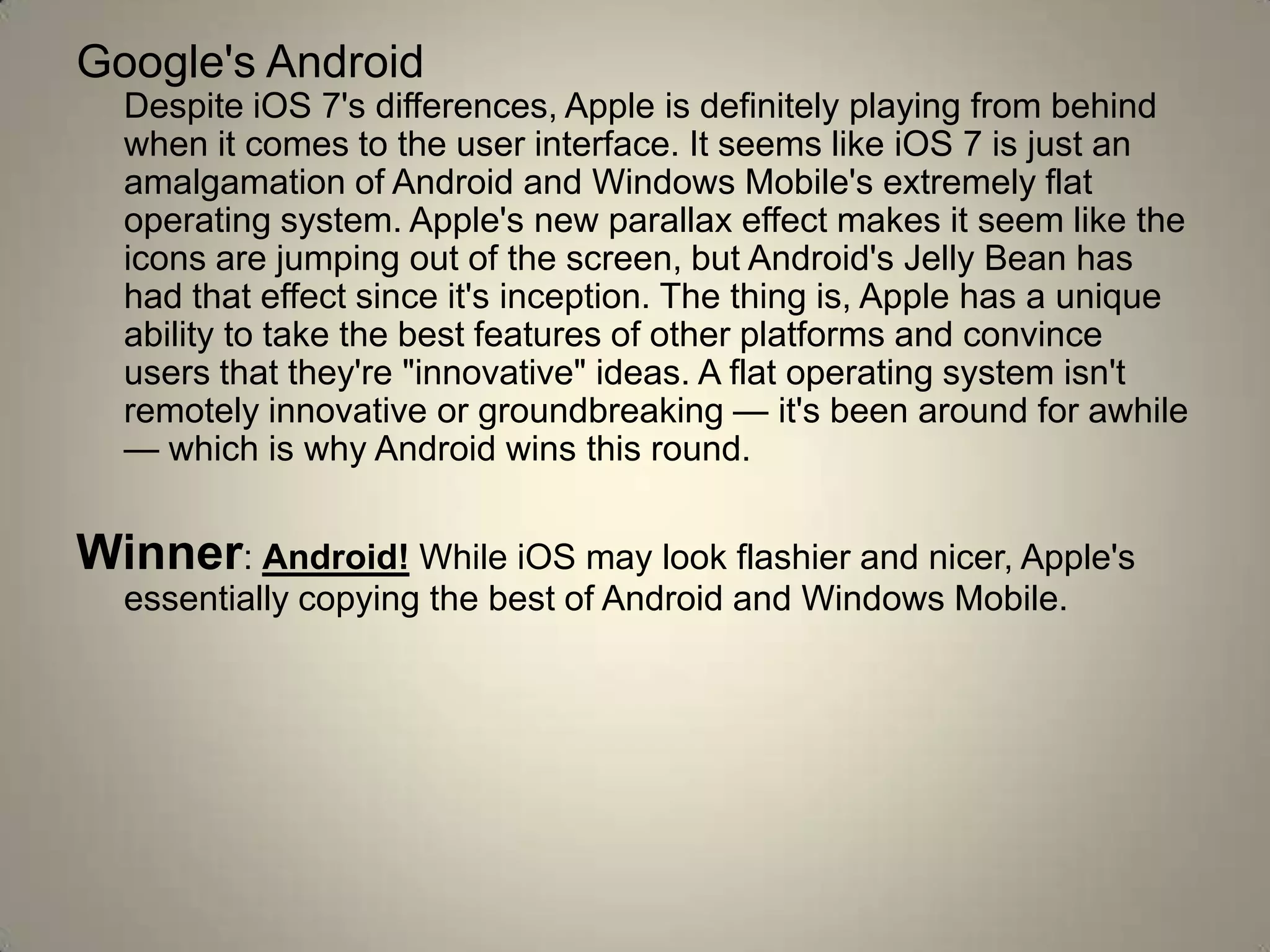 Google's Android
Despite iOS 7's differences, Apple is definitely playing from behind
when it comes to the user interface. It seems like iOS 7 is just an
amalgamation of Android and Windows Mobile's extremely flat
operating system. Apple's new parallax effect makes it seem like the
icons are jumping out of the screen, but Android's Jelly Bean has
had that effect since it's inception. The thing is, Apple has a unique
ability to take the best features of other platforms and convince
users that they're "innovative" ideas. A flat operating system isn't
remotely innovative or groundbreaking — it's been around for awhile
— which is why Android wins this round.
Winner: Android! While iOS may look flashier and nicer, Apple's
essentially copying the best of Android and Windows Mobile.
 
