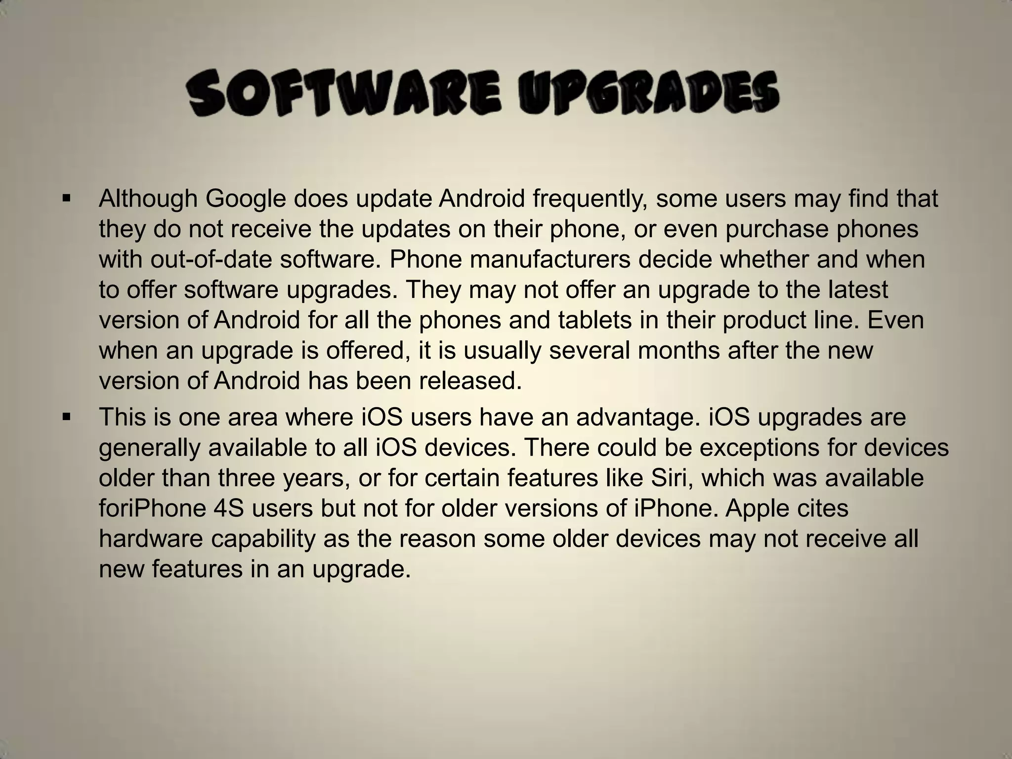  Although Google does update Android frequently, some users may find that
they do not receive the updates on their phone, or even purchase phones
with out-of-date software. Phone manufacturers decide whether and when
to offer software upgrades. They may not offer an upgrade to the latest
version of Android for all the phones and tablets in their product line. Even
when an upgrade is offered, it is usually several months after the new
version of Android has been released.
 This is one area where iOS users have an advantage. iOS upgrades are
generally available to all iOS devices. There could be exceptions for devices
older than three years, or for certain features like Siri, which was available
foriPhone 4S users but not for older versions of iPhone. Apple cites
hardware capability as the reason some older devices may not receive all
new features in an upgrade.
 