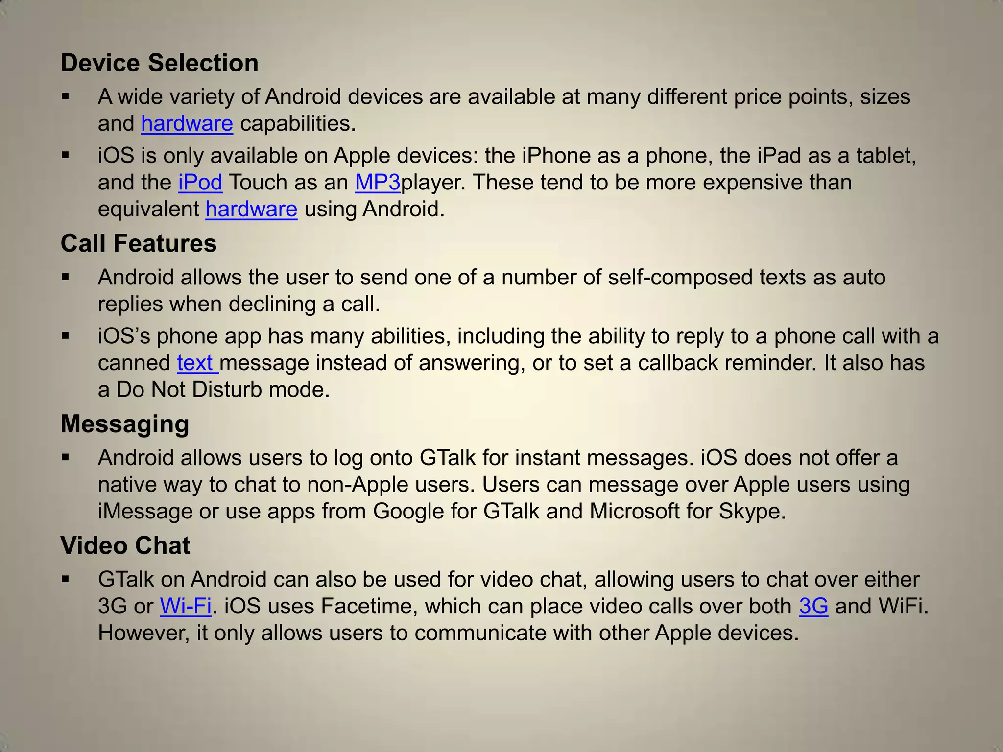Device Selection
 A wide variety of Android devices are available at many different price points, sizes
and hardware capabilities.
 iOS is only available on Apple devices: the iPhone as a phone, the iPad as a tablet,
and the iPod Touch as an MP3player. These tend to be more expensive than
equivalent hardware using Android.
Call Features
 Android allows the user to send one of a number of self-composed texts as auto
replies when declining a call.
 iOS’s phone app has many abilities, including the ability to reply to a phone call with a
canned text message instead of answering, or to set a callback reminder. It also has
a Do Not Disturb mode.
Messaging
 Android allows users to log onto GTalk for instant messages. iOS does not offer a
native way to chat to non-Apple users. Users can message over Apple users using
iMessage or use apps from Google for GTalk and Microsoft for Skype.
Video Chat
 GTalk on Android can also be used for video chat, allowing users to chat over either
3G or Wi-Fi. iOS uses Facetime, which can place video calls over both 3G and WiFi.
However, it only allows users to communicate with other Apple devices.
 
