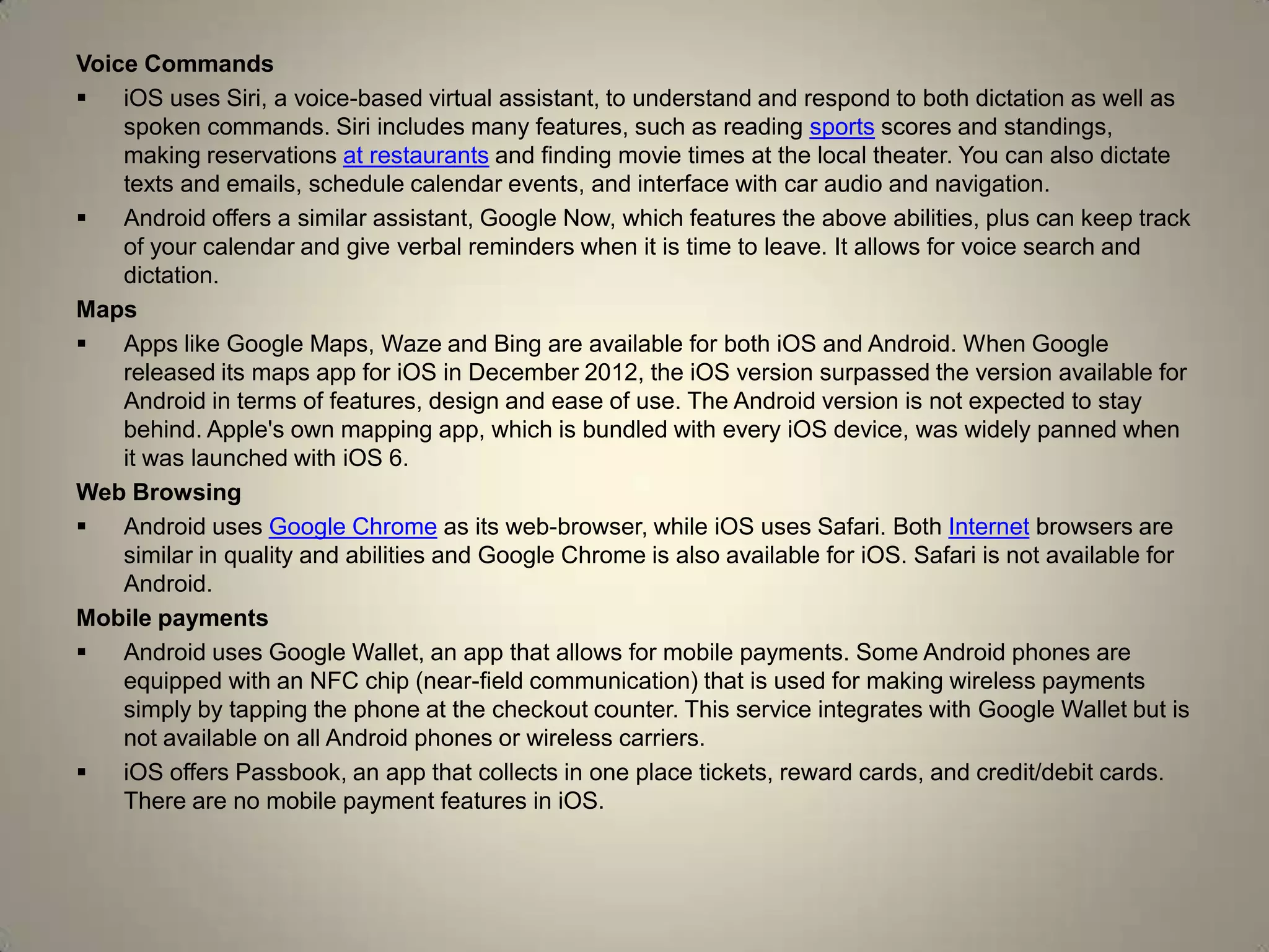 Voice Commands
 iOS uses Siri, a voice-based virtual assistant, to understand and respond to both dictation as well as
spoken commands. Siri includes many features, such as reading sports scores and standings,
making reservations at restaurants and finding movie times at the local theater. You can also dictate
texts and emails, schedule calendar events, and interface with car audio and navigation.
 Android offers a similar assistant, Google Now, which features the above abilities, plus can keep track
of your calendar and give verbal reminders when it is time to leave. It allows for voice search and
dictation.
Maps
 Apps like Google Maps, Waze and Bing are available for both iOS and Android. When Google
released its maps app for iOS in December 2012, the iOS version surpassed the version available for
Android in terms of features, design and ease of use. The Android version is not expected to stay
behind. Apple's own mapping app, which is bundled with every iOS device, was widely panned when
it was launched with iOS 6.
Web Browsing
 Android uses Google Chrome as its web-browser, while iOS uses Safari. Both Internet browsers are
similar in quality and abilities and Google Chrome is also available for iOS. Safari is not available for
Android.
Mobile payments
 Android uses Google Wallet, an app that allows for mobile payments. Some Android phones are
equipped with an NFC chip (near-field communication) that is used for making wireless payments
simply by tapping the phone at the checkout counter. This service integrates with Google Wallet but is
not available on all Android phones or wireless carriers.
 iOS offers Passbook, an app that collects in one place tickets, reward cards, and credit/debit cards.
There are no mobile payment features in iOS.
 