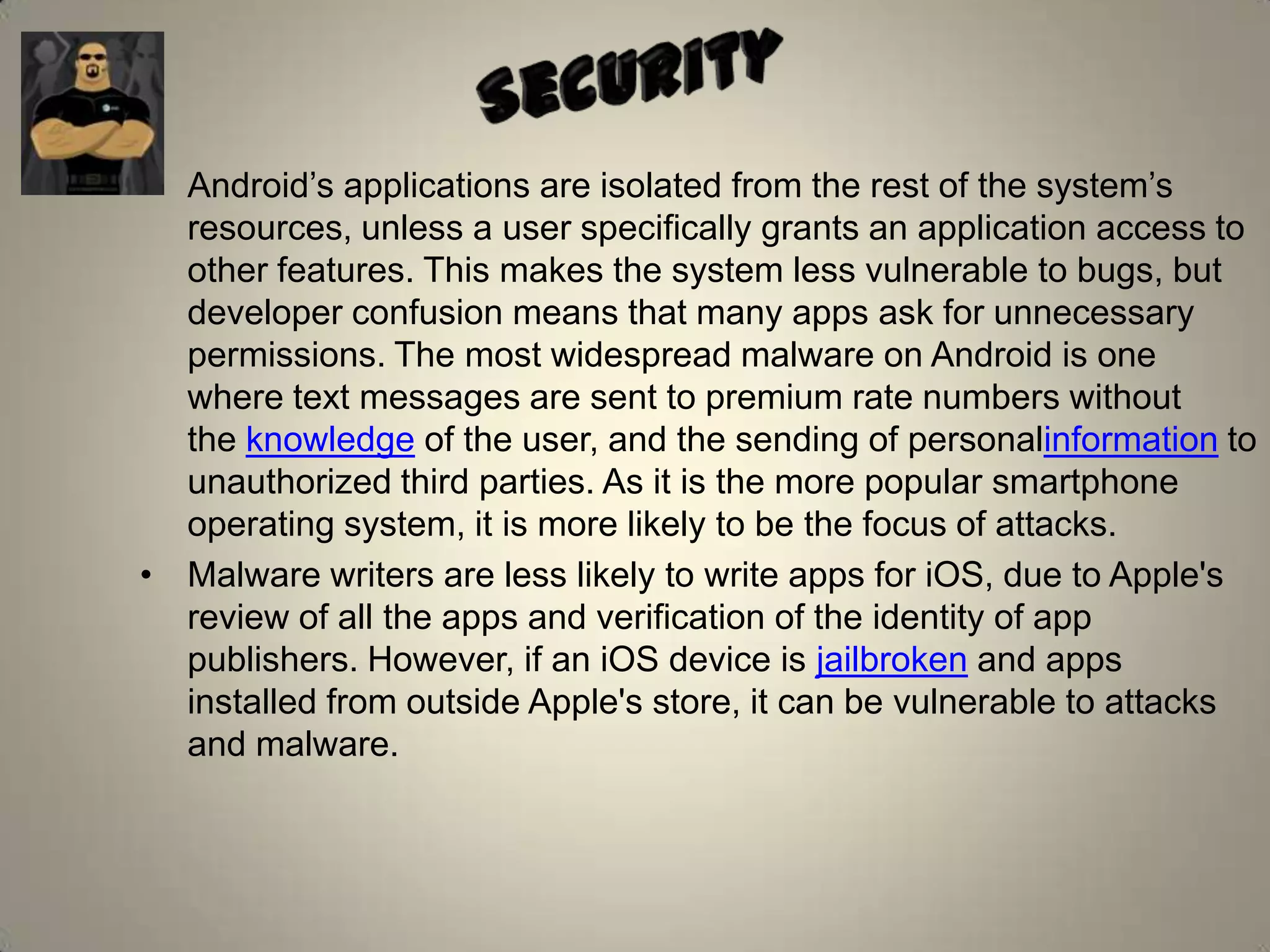• Android’s applications are isolated from the rest of the system’s
resources, unless a user specifically grants an application access to
other features. This makes the system less vulnerable to bugs, but
developer confusion means that many apps ask for unnecessary
permissions. The most widespread malware on Android is one
where text messages are sent to premium rate numbers without
the knowledge of the user, and the sending of personalinformation to
unauthorized third parties. As it is the more popular smartphone
operating system, it is more likely to be the focus of attacks.
• Malware writers are less likely to write apps for iOS, due to Apple's
review of all the apps and verification of the identity of app
publishers. However, if an iOS device is jailbroken and apps
installed from outside Apple's store, it can be vulnerable to attacks
and malware.
 