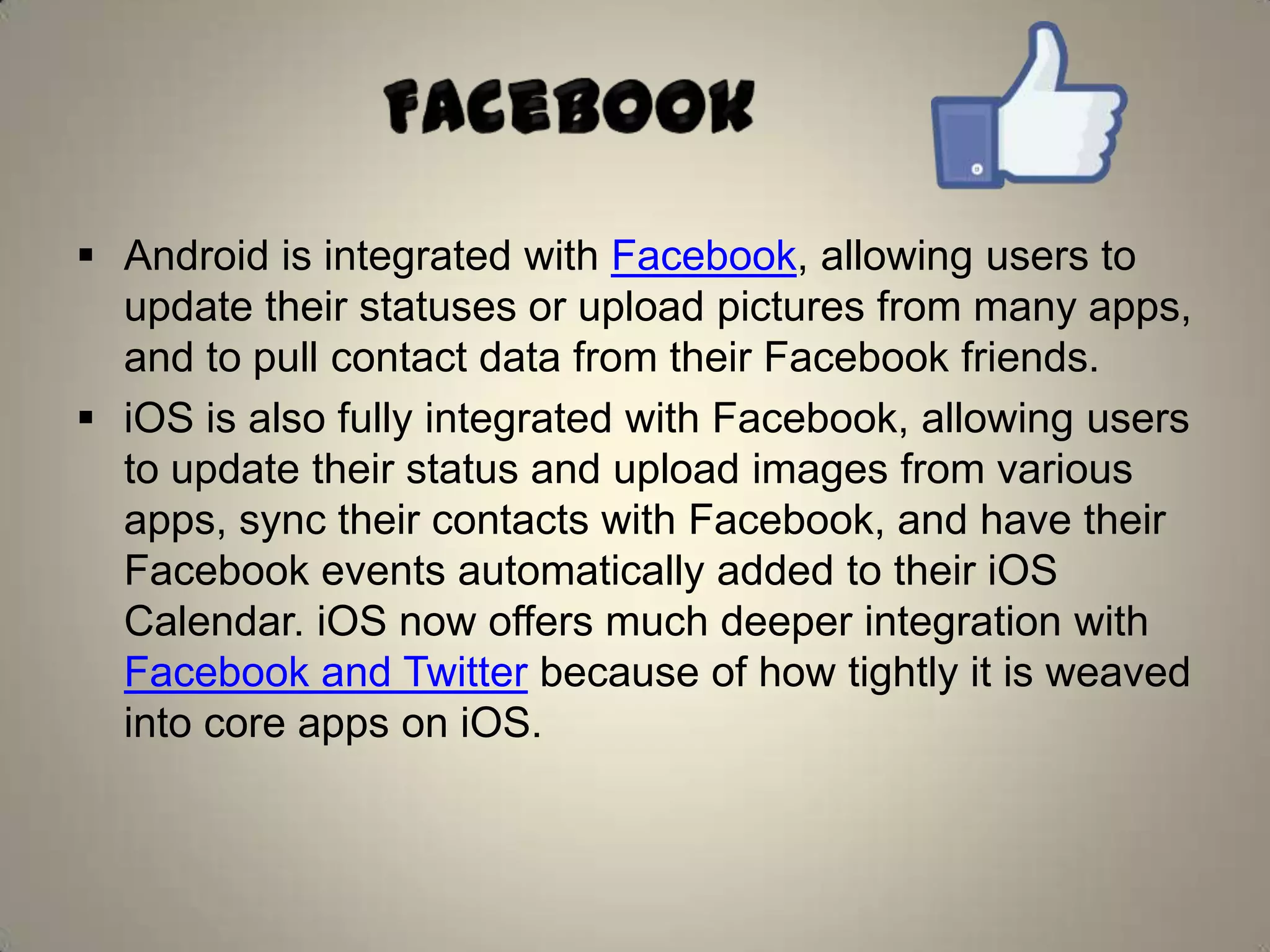  Android is integrated with Facebook, allowing users to
update their statuses or upload pictures from many apps,
and to pull contact data from their Facebook friends.
 iOS is also fully integrated with Facebook, allowing users
to update their status and upload images from various
apps, sync their contacts with Facebook, and have their
Facebook events automatically added to their iOS
Calendar. iOS now offers much deeper integration with
Facebook and Twitter because of how tightly it is weaved
into core apps on iOS.
 