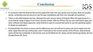 Conclusion
 In conclusion both the Android OS and the apple IOS have their own pluses and minuses. Both are equally
strong contenders and are bound to rule the app marketplace with their own strength and positives.
 There is very little between the two, although the open source nature of Android offers the opportunity for a
more diverse range of apps, if not more in actual number. With the iPhone OS you are restricted to apps and
other software that Apple approves, while Android is open to anyone that wants to use the operating system
to design an application.
 Fundamentally, the choice is yours and the differences are not sufficient to place one much higher than the
other. Apple fans will use nothing else, even if restricted to the current version of the iPhone, while Android
users will like the availability of cell phones such as the Motorola G4, Xplay and the Samsung Galaxy S6 and
Google Nexus 6P, Sony.
 