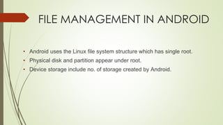 FILE MANAGEMENT IN ANDROID
• Android uses the Linux file system structure which has single root.
• Physical disk and partition appear under root.
• Device storage include no. of storage created by Android.
 