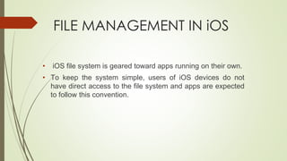 FILE MANAGEMENT IN iOS
• iOS file system is geared toward apps running on their own.
• To keep the system simple, users of iOS devices do not
have direct access to the file system and apps are expected
to follow this convention.
 