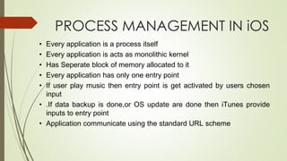 PROCESS MANAGEMENT IN iOS
• Every application is a process itself
• Every application is acts as monolithic kernel
• Has Seperate block of memory allocated to it
• Every application has only one entry point
• If user play music then entry point is get activated by users chosen
input
• .If data backup is done,or OS update are done then iTunes provide
inputs to entry point
• Application communicate using the standard URL scheme
 