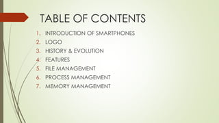 TABLE OF CONTENTS
1. INTRODUCTION OF SMARTPHONES
2. LOGO
3. HISTORY & EVOLUTION
4. FEATURES
5. FILE MANAGEMENT
6. PROCESS MANAGEMENT
7. MEMORY MANAGEMENT
 