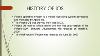 HISTORY OF iOS
• iPhone operating system is a mobile operating system developed
and marketed by Apple Inc.
• The iPhone OS was derived from Mac OX X.
• iPhone OS had no official name until the first beta version of the
iPhone SDK (Software Development Kit) released on March 6,
2008.
• The initial verve of iPhone was released on June 29, 2007
 