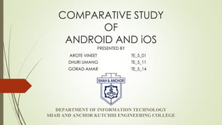 COMPARATIVE STUDY
OF
ANDROID AND iOS
DEPARTMENT OF INFORMATION TECHNOLOGY
SHAH AND ANCHOR KUTCHHI ENGINEERING COLLEGE
PRESENTED BY
AROTE VINEET TE_5_01
DHURI UMANG TE_5_11
GORAD AMAR TE_5_14
 
