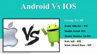 Android Vs IOS
Group No. 05
Kudai Alihyder – 010
Shaikh Areesh -014
Shaikh Mukhtar Ali-051
Kale Asit – 018
Khan Ahmed Raza – 049
 
