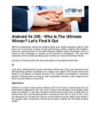 Android Vs iOS - Who Is The Ultimate Winner? Let's Find It Out 
With the smartphones market just budding these days mobile operating systems have seen a lot of innovation in terms of looks performance, utilities, adoption and reliability. Since the commencement of this battle between Mobile System developers which is bound to face challenges in staying at the forefront of competitors. The two chief competitors of this mobile operating system market are at present Android and iOS. Let's look at the action plan that they have opted to stay ahead of each other. UI It will take a definite period to point momentous differences in the user interfaces of the both operating systems nevertheless to a regular user; Apple's iOS UI looks much more affluent as compared to Android because of its mutability and flexibility in switching graphics. Although both the systems offer comparable resolutions video display yet we have to say this battle is won by iOS. Applications Android is an open source product whereas iOS is not, hence in android any one can build Android applications and even sell it without documentation from Google which gives the audience a vast area to explore and because of this factor market share of Android has seen an enhanced growth in comparison with iOS. In case of iOS, if you are developing an iOS app then one has to first endorse that with Apple which makes it less popular when compared to Android which makes Android win this battle by great margin.  