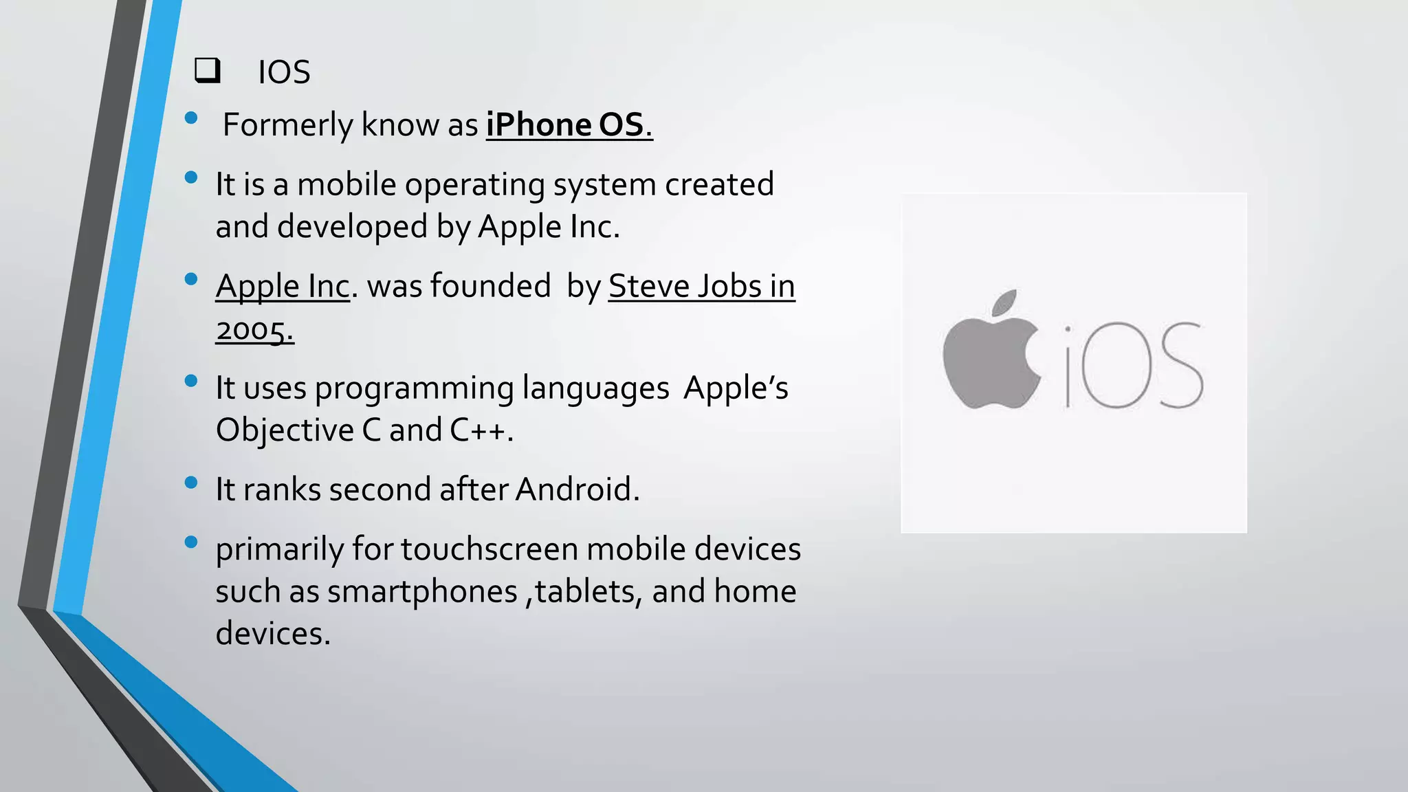  IOS
• Formerly know as iPhone OS.
• It is a mobile operating system created
and developed by Apple Inc.
• Apple Inc. was founded by Steve Jobs in
2005.
• It uses programming languages Apple’s
Objective C and C++.
• It ranks second after Android.
• primarily for touchscreen mobile devices
such as smartphones ,tablets, and home
devices.
 