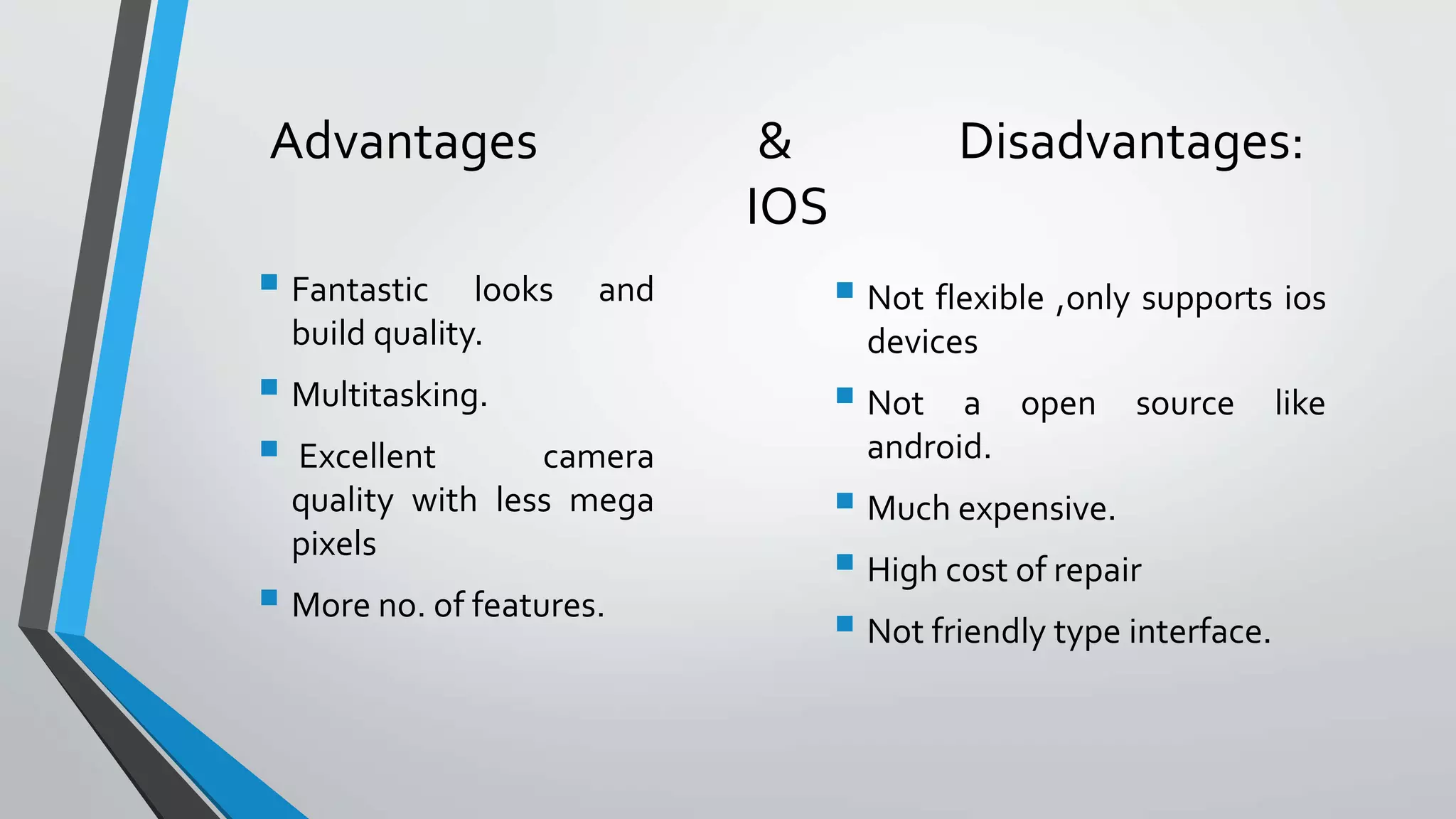 Advantages & Disadvantages:
IOS
 Fantastic looks and
build quality.
 Multitasking.
 Excellent camera
quality with less mega
pixels
 More no. of features.
 Not flexible ,only supports ios
devices
 Not a open source like
android.
 Much expensive.
 High cost of repair
 Not friendly type interface.
 