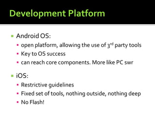  AndroidOS:
 open platform, allowing the use of 3rd party tools
 Key to OS success
 can reach core components. More like PC swr
 iOS:
 Restrictive guidelines
 Fixed set of tools, nothing outside, nothing deep
 No Flash!
 