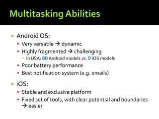  Android OS:
 Very versatile  dynamic
 Highly fragmented  challenging
▪ In USA: 80 Android models vs. 9 iOS models
 Poor battery performance
 Best notification system (e.g. emails)
 iOS:
 Stable and exclusive platform
 Fixed set of tools, with clear potential and boundaries
 easier
 