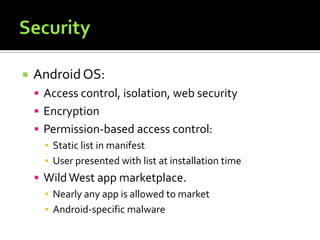  AndroidOS:
 Access control, isolation, web security
 Encryption
 Permission-based access control:
▪ Static list in manifest
▪ User presented with list at installation time
 WildWest app marketplace.
▪ Nearly any app is allowed to market
▪ Android-specific malware
 