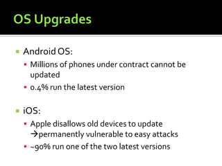  AndroidOS:
 Millions of phones under contract cannot be
updated
 0.4% run the latest version
 iOS:
 Apple disallows old devices to update
permanently vulnerable to easy attacks
 ~90% run one of the two latest versions
 
