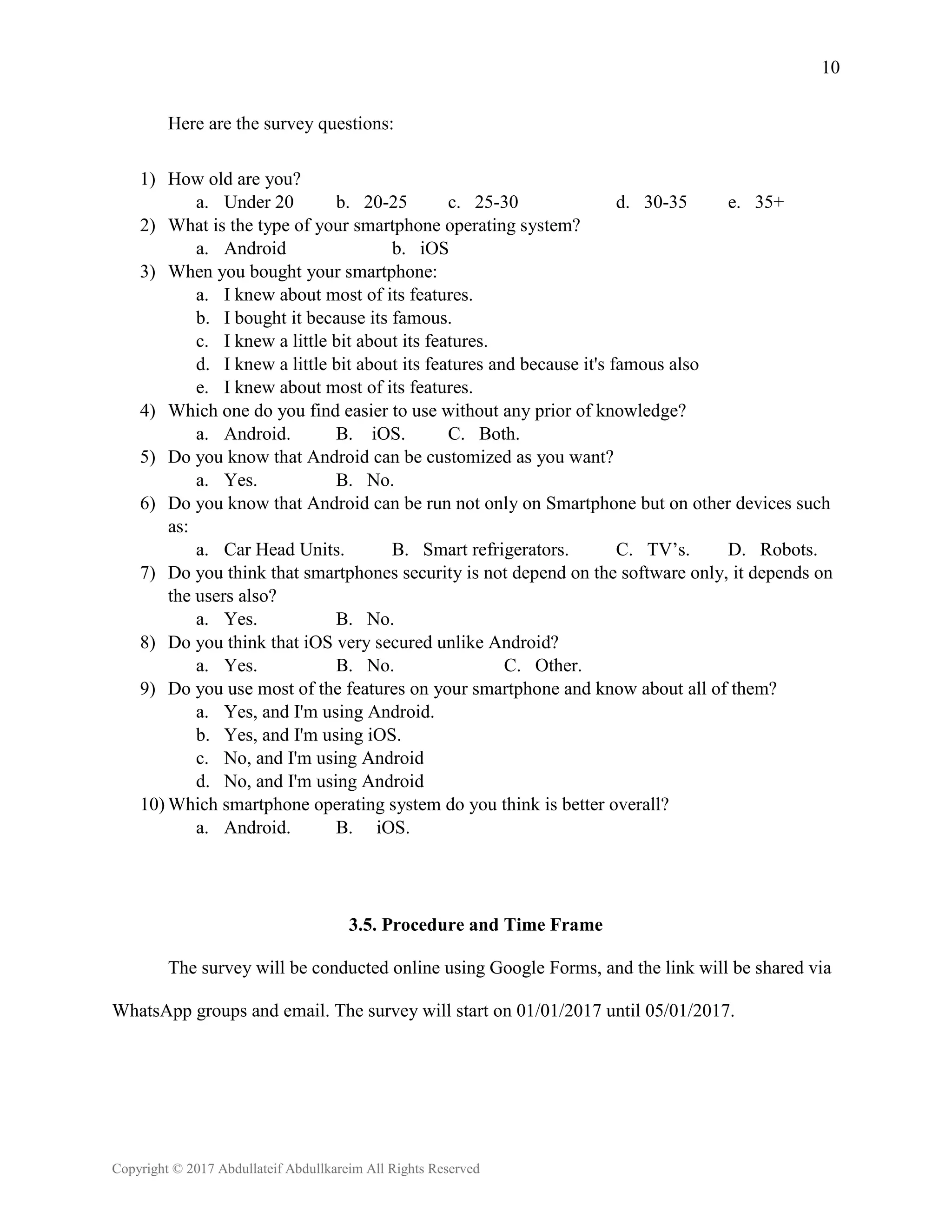 10
Copyright © 2017 Abdullateif Abdullkareim All Rights Reserved
Here are the survey questions:
1) How old are you?
a. Under 20 b. 20-25 c. 25-30 d. 30-35 e. 35+
2) What is the type of your smartphone operating system?
a. Android b. iOS
3) When you bought your smartphone:
a. I knew about most of its features.
b. I bought it because its famous.
c. I knew a little bit about its features.
d. I knew a little bit about its features and because it's famous also
e. I knew about most of its features.
4) Which one do you find easier to use without any prior of knowledge?
a. Android. B. iOS. C. Both.
5) Do you know that Android can be customized as you want?
a. Yes. B. No.
6) Do you know that Android can be run not only on Smartphone but on other devices such
as:
a. Car Head Units. B. Smart refrigerators. C. TV’s. D. Robots.
7) Do you think that smartphones security is not depend on the software only, it depends on
the users also?
a. Yes. B. No.
8) Do you think that iOS very secured unlike Android?
a. Yes. B. No. C. Other.
9) Do you use most of the features on your smartphone and know about all of them?
a. Yes, and I'm using Android.
b. Yes, and I'm using iOS.
c. No, and I'm using Android
d. No, and I'm using Android
10) Which smartphone operating system do you think is better overall?
a. Android. B. iOS.
3.5. Procedure and Time Frame
The survey will be conducted online using Google Forms, and the link will be shared via
WhatsApp groups and email. The survey will start on 01/01/2017 until 05/01/2017.
 