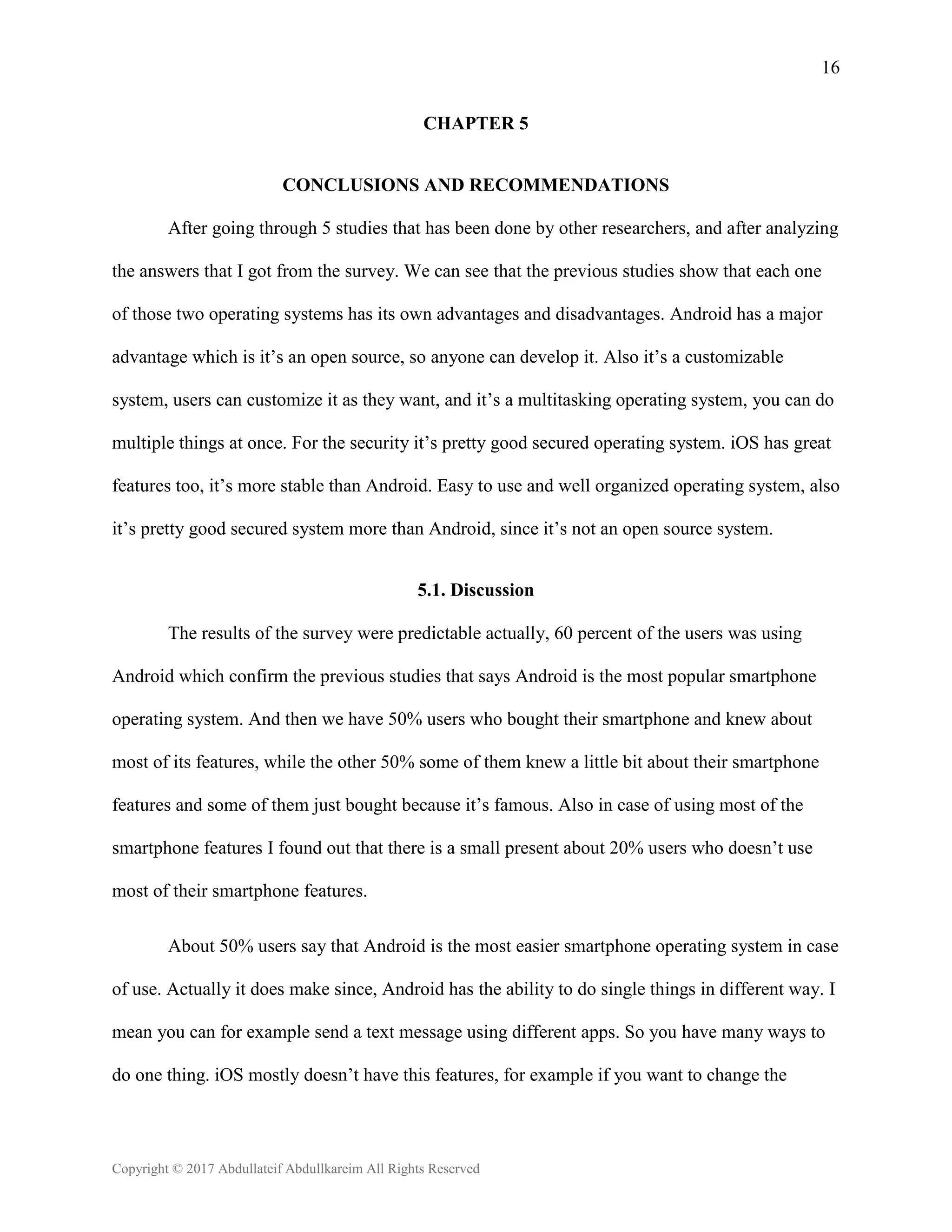 16
Copyright © 2017 Abdullateif Abdullkareim All Rights Reserved
CHAPTER 5
CONCLUSIONS AND RECOMMENDATIONS
After going through 5 studies that has been done by other researchers, and after analyzing
the answers that I got from the survey. We can see that the previous studies show that each one
of those two operating systems has its own advantages and disadvantages. Android has a major
advantage which is it’s an open source, so anyone can develop it. Also it’s a customizable
system, users can customize it as they want, and it’s a multitasking operating system, you can do
multiple things at once. For the security it’s pretty good secured operating system. iOS has great
features too, it’s more stable than Android. Easy to use and well organized operating system, also
it’s pretty good secured system more than Android, since it’s not an open source system.
5.1. Discussion
The results of the survey were predictable actually, 60 percent of the users was using
Android which confirm the previous studies that says Android is the most popular smartphone
operating system. And then we have 50% users who bought their smartphone and knew about
most of its features, while the other 50% some of them knew a little bit about their smartphone
features and some of them just bought because it’s famous. Also in case of using most of the
smartphone features I found out that there is a small present about 20% users who doesn’t use
most of their smartphone features.
About 50% users say that Android is the most easier smartphone operating system in case
of use. Actually it does make since, Android has the ability to do single things in different way. I
mean you can for example send a text message using different apps. So you have many ways to
do one thing. iOS mostly doesn’t have this features, for example if you want to change the
 