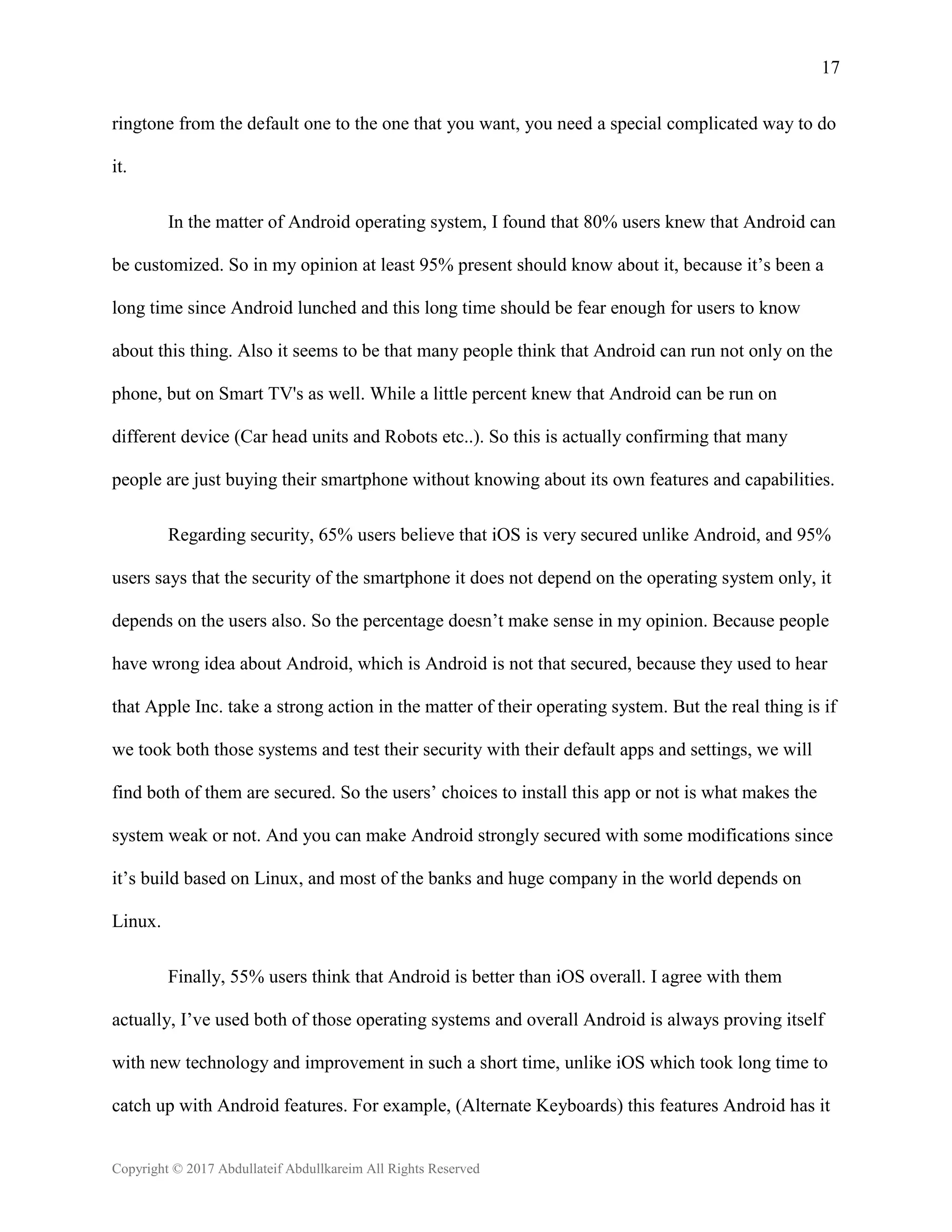 17
Copyright © 2017 Abdullateif Abdullkareim All Rights Reserved
ringtone from the default one to the one that you want, you need a special complicated way to do
it.
In the matter of Android operating system, I found that 80% users knew that Android can
be customized. So in my opinion at least 95% present should know about it, because it’s been a
long time since Android lunched and this long time should be fear enough for users to know
about this thing. Also it seems to be that many people think that Android can run not only on the
phone, but on Smart TV's as well. While a little percent knew that Android can be run on
different device (Car head units and Robots etc..). So this is actually confirming that many
people are just buying their smartphone without knowing about its own features and capabilities.
Regarding security, 65% users believe that iOS is very secured unlike Android, and 95%
users says that the security of the smartphone it does not depend on the operating system only, it
depends on the users also. So the percentage doesn’t make sense in my opinion. Because people
have wrong idea about Android, which is Android is not that secured, because they used to hear
that Apple Inc. take a strong action in the matter of their operating system. But the real thing is if
we took both those systems and test their security with their default apps and settings, we will
find both of them are secured. So the users’ choices to install this app or not is what makes the
system weak or not. And you can make Android strongly secured with some modifications since
it’s build based on Linux, and most of the banks and huge company in the world depends on
Linux.
Finally, 55% users think that Android is better than iOS overall. I agree with them
actually, I’ve used both of those operating systems and overall Android is always proving itself
with new technology and improvement in such a short time, unlike iOS which took long time to
catch up with Android features. For example, (Alternate Keyboards) this features Android has it
 