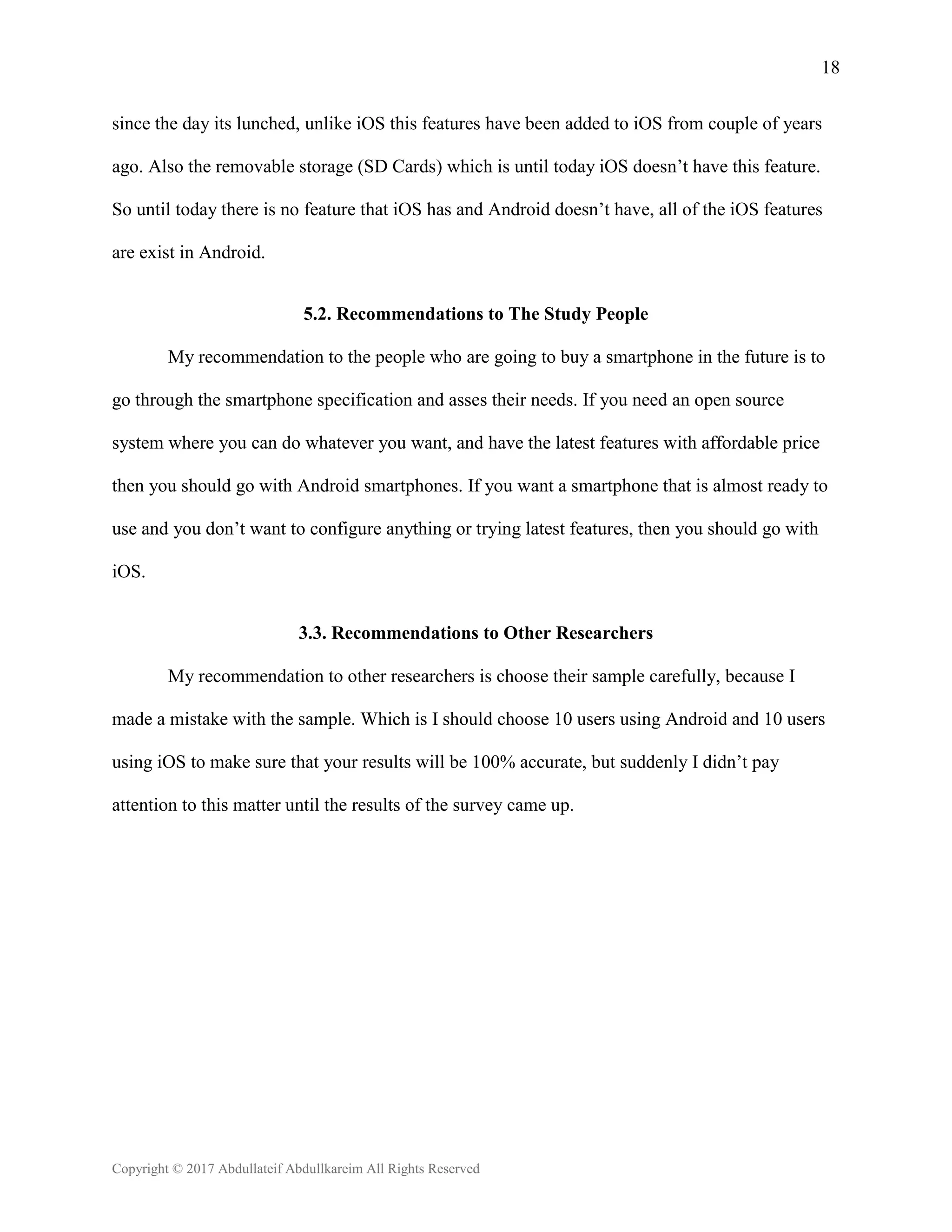 18
Copyright © 2017 Abdullateif Abdullkareim All Rights Reserved
since the day its lunched, unlike iOS this features have been added to iOS from couple of years
ago. Also the removable storage (SD Cards) which is until today iOS doesn’t have this feature.
So until today there is no feature that iOS has and Android doesn’t have, all of the iOS features
are exist in Android.
5.2. Recommendations to The Study People
My recommendation to the people who are going to buy a smartphone in the future is to
go through the smartphone specification and asses their needs. If you need an open source
system where you can do whatever you want, and have the latest features with affordable price
then you should go with Android smartphones. If you want a smartphone that is almost ready to
use and you don’t want to configure anything or trying latest features, then you should go with
iOS.
3.3. Recommendations to Other Researchers
My recommendation to other researchers is choose their sample carefully, because I
made a mistake with the sample. Which is I should choose 10 users using Android and 10 users
using iOS to make sure that your results will be 100% accurate, but suddenly I didn’t pay
attention to this matter until the results of the survey came up.
 