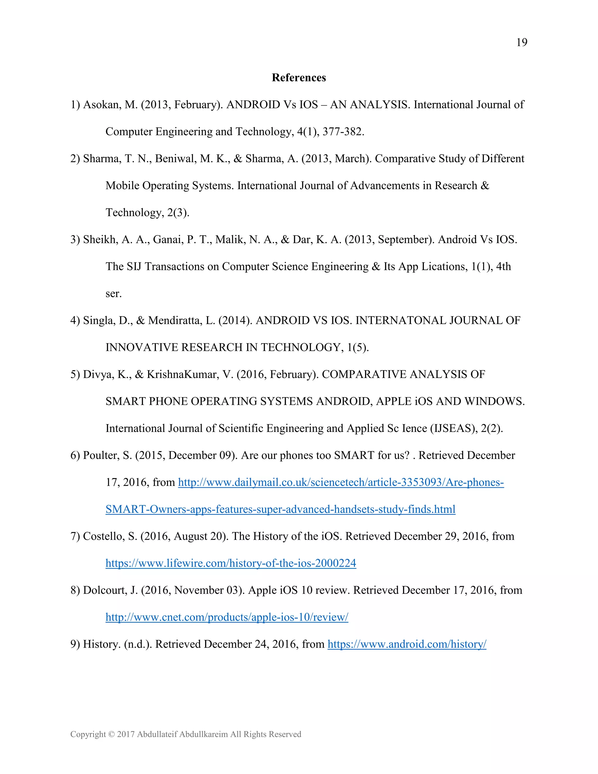 19
Copyright © 2017 Abdullateif Abdullkareim All Rights Reserved
References
1) Asokan, M. (2013, February). ANDROID Vs IOS – AN ANALYSIS. International Journal of
Computer Engineering and Technology, 4(1), 377-382.
2) Sharma, T. N., Beniwal, M. K., & Sharma, A. (2013, March). Comparative Study of Different
Mobile Operating Systems. International Journal of Advancements in Research &
Technology, 2(3).
3) Sheikh, A. A., Ganai, P. T., Malik, N. A., & Dar, K. A. (2013, September). Android Vs IOS.
The SIJ Transactions on Computer Science Engineering & Its App Lications, 1(1), 4th
ser.
4) Singla, D., & Mendiratta, L. (2014). ANDROID VS IOS. INTERNATONAL JOURNAL OF
INNOVATIVE RESEARCH IN TECHNOLOGY, 1(5).
5) Divya, K., & KrishnaKumar, V. (2016, February). COMPARATIVE ANALYSIS OF
SMART PHONE OPERATING SYSTEMS ANDROID, APPLE iOS AND WINDOWS.
International Journal of Scientific Engineering and Applied Sc Ience (IJSEAS), 2(2).
6) Poulter, S. (2015, December 09). Are our phones too SMART for us? . Retrieved December
17, 2016, from http://www.dailymail.co.uk/sciencetech/article-3353093/Are-phones-
SMART-Owners-apps-features-super-advanced-handsets-study-finds.html
7) Costello, S. (2016, August 20). The History of the iOS. Retrieved December 29, 2016, from
https://www.lifewire.com/history-of-the-ios-2000224
8) Dolcourt, J. (2016, November 03). Apple iOS 10 review. Retrieved December 17, 2016, from
http://www.cnet.com/products/apple-ios-10/review/
9) History. (n.d.). Retrieved December 24, 2016, from https://www.android.com/history/
 