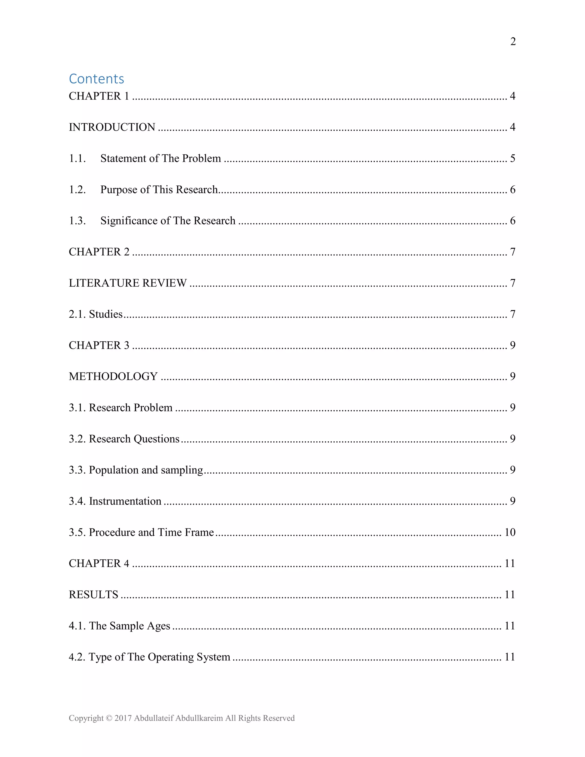 2
Copyright © 2017 Abdullateif Abdullkareim All Rights Reserved
Contents
CHAPTER 1 ................................................................................................................................... 4
INTRODUCTION .......................................................................................................................... 4
1.1. Statement of The Problem ................................................................................................... 5
1.2. Purpose of This Research..................................................................................................... 6
1.3. Significance of The Research .............................................................................................. 6
CHAPTER 2 ................................................................................................................................... 7
LITERATURE REVIEW ............................................................................................................... 7
2.1. Studies...................................................................................................................................... 7
CHAPTER 3 ................................................................................................................................... 9
METHODOLOGY ......................................................................................................................... 9
3.1. Research Problem .................................................................................................................... 9
3.2. Research Questions.................................................................................................................. 9
3.3. Population and sampling.......................................................................................................... 9
3.4. Instrumentation ........................................................................................................................ 9
3.5. Procedure and Time Frame.................................................................................................... 10
CHAPTER 4 ................................................................................................................................. 11
RESULTS ..................................................................................................................................... 11
4.1. The Sample Ages ................................................................................................................... 11
4.2. Type of The Operating System .............................................................................................. 11
 