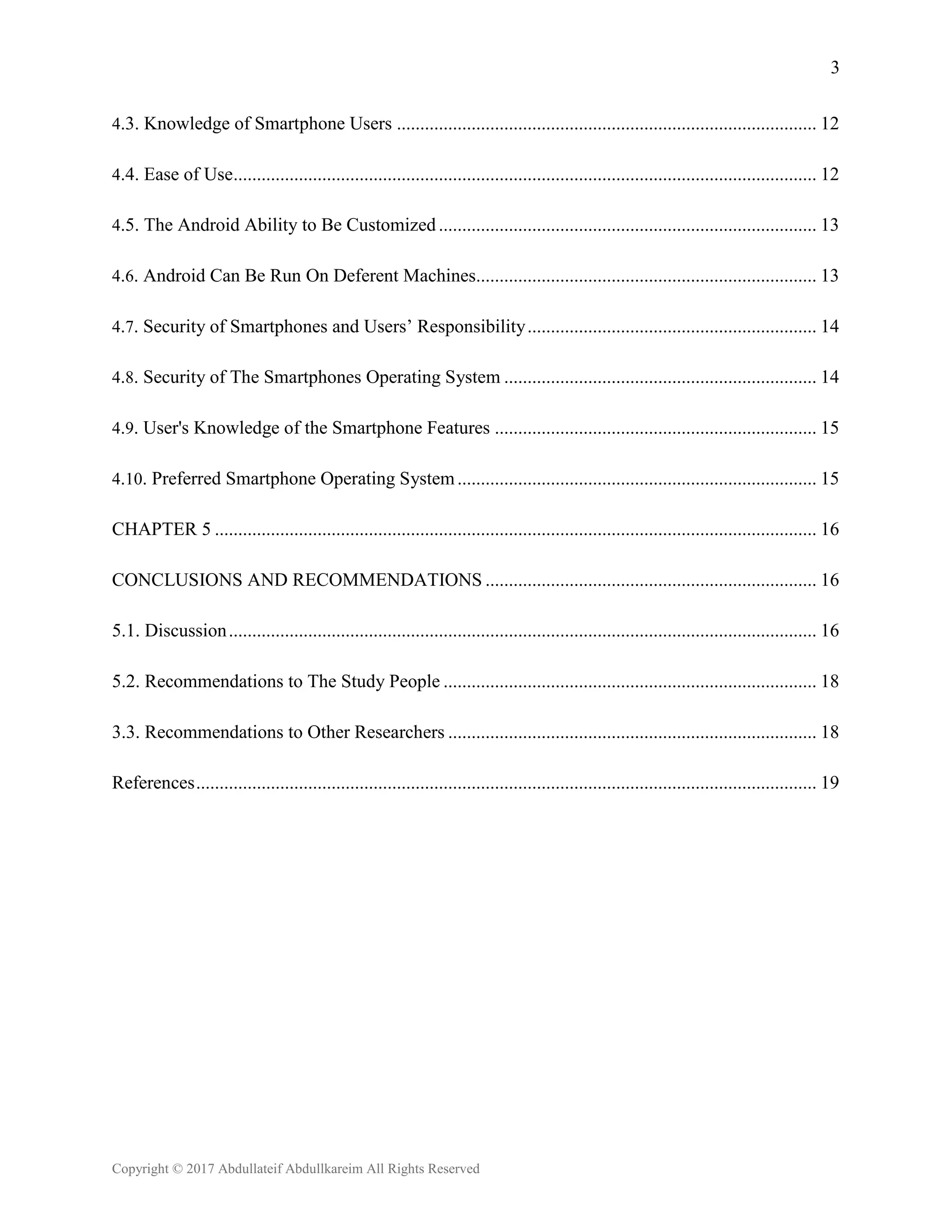 3
Copyright © 2017 Abdullateif Abdullkareim All Rights Reserved
4.3. Knowledge of Smartphone Users .......................................................................................... 12
4.4. Ease of Use............................................................................................................................. 12
4.5. The Android Ability to Be Customized................................................................................. 13
4.6. Android Can Be Run On Deferent Machines......................................................................... 13
4.7. Security of Smartphones and Users’ Responsibility.............................................................. 14
4.8. Security of The Smartphones Operating System ................................................................... 14
4.9. User's Knowledge of the Smartphone Features ..................................................................... 15
4.10. Preferred Smartphone Operating System............................................................................. 15
CHAPTER 5 ................................................................................................................................. 16
CONCLUSIONS AND RECOMMENDATIONS ....................................................................... 16
5.1. Discussion.............................................................................................................................. 16
5.2. Recommendations to The Study People ................................................................................ 18
3.3. Recommendations to Other Researchers ............................................................................... 18
References..................................................................................................................................... 19
 