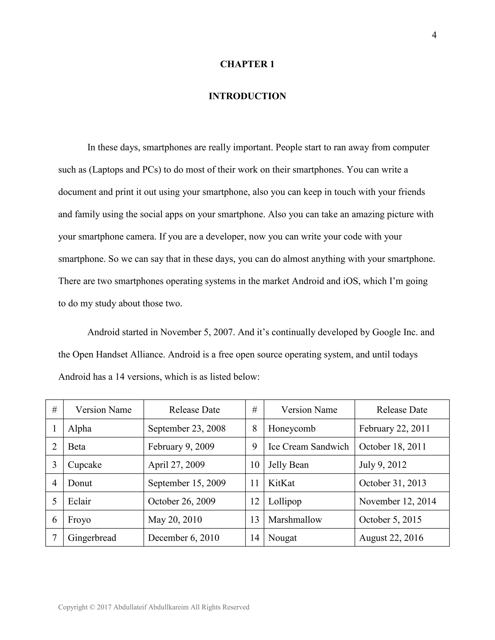 4
Copyright © 2017 Abdullateif Abdullkareim All Rights Reserved
CHAPTER 1
INTRODUCTION
In these days, smartphones are really important. People start to ran away from computer
such as (Laptops and PCs) to do most of their work on their smartphones. You can write a
document and print it out using your smartphone, also you can keep in touch with your friends
and family using the social apps on your smartphone. Also you can take an amazing picture with
your smartphone camera. If you are a developer, now you can write your code with your
smartphone. So we can say that in these days, you can do almost anything with your smartphone.
There are two smartphones operating systems in the market Android and iOS, which I’m going
to do my study about those two.
Android started in November 5, 2007. And it’s continually developed by Google Inc. and
the Open Handset Alliance. Android is a free open source operating system, and until todays
Android has a 14 versions, which is as listed below:
# Version Name Release Date # Version Name Release Date
1 Alpha September 23, 2008 8 Honeycomb February 22, 2011
2 Beta February 9, 2009 9 Ice Cream Sandwich October 18, 2011
3 Cupcake April 27, 2009 10 Jelly Bean July 9, 2012
4 Donut September 15, 2009 11 KitKat October 31, 2013
5 Eclair October 26, 2009 12 Lollipop November 12, 2014
6 Froyo May 20, 2010 13 Marshmallow October 5, 2015
7 Gingerbread December 6, 2010 14 Nougat August 22, 2016
 