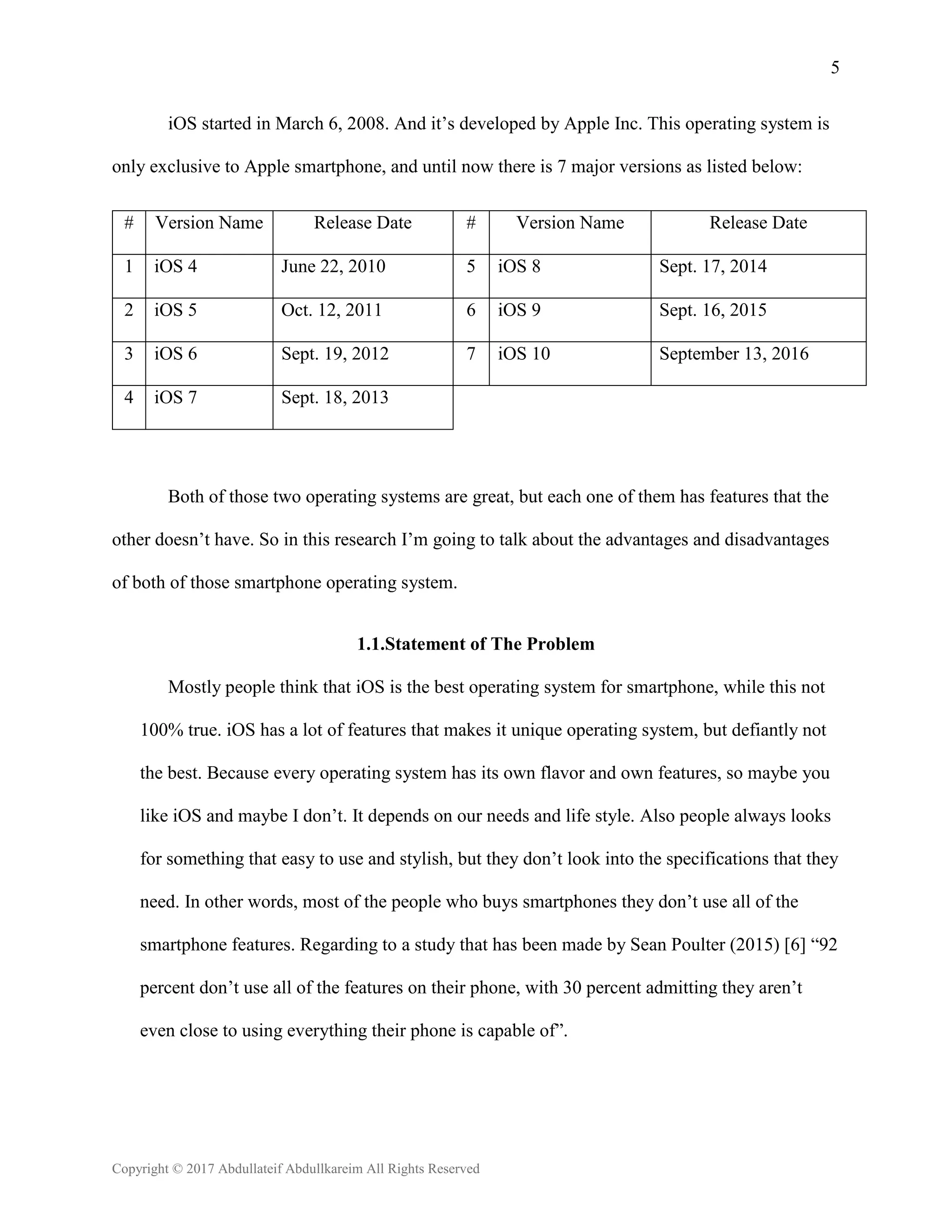 5
Copyright © 2017 Abdullateif Abdullkareim All Rights Reserved
iOS started in March 6, 2008. And it’s developed by Apple Inc. This operating system is
only exclusive to Apple smartphone, and until now there is 7 major versions as listed below:
# Version Name Release Date # Version Name Release Date
1 iOS 4 June 22, 2010 5 iOS 8 Sept. 17, 2014
2 iOS 5 Oct. 12, 2011 6 iOS 9 Sept. 16, 2015
3 iOS 6 Sept. 19, 2012 7 iOS 10 September 13, 2016
4 iOS 7 Sept. 18, 2013
Both of those two operating systems are great, but each one of them has features that the
other doesn’t have. So in this research I’m going to talk about the advantages and disadvantages
of both of those smartphone operating system.
1.1.Statement of The Problem
Mostly people think that iOS is the best operating system for smartphone, while this not
100% true. iOS has a lot of features that makes it unique operating system, but defiantly not
the best. Because every operating system has its own flavor and own features, so maybe you
like iOS and maybe I don’t. It depends on our needs and life style. Also people always looks
for something that easy to use and stylish, but they don’t look into the specifications that they
need. In other words, most of the people who buys smartphones they don’t use all of the
smartphone features. Regarding to a study that has been made by Sean Poulter (2015) [6] “92
percent don’t use all of the features on their phone, with 30 percent admitting they aren’t
even close to using everything their phone is capable of”.
 